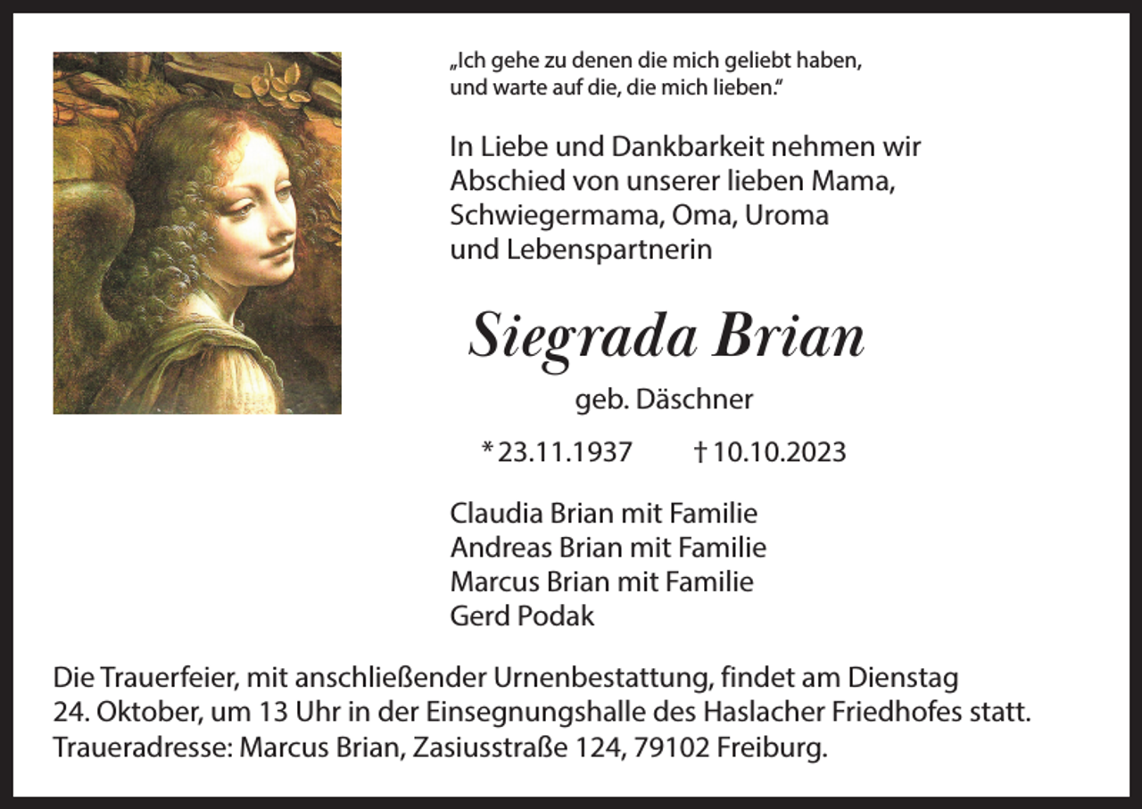 <p>„Ich gehe zu denen die mich geliebt haben,<br />und warte auf die, die mich lieben.“</p><p>In Liebe und Dankbarkeit nehmen wir<br />Abschied von unserer lieben Mama,<br />Schwiegermama, Oma, Uroma<br />und Lebenspartnerin</p><p>Siegrada Brian<br />geb. Däschner<br />* 23.11.1937 † 10.10.2023<br />Claudia Brian mit Familie<br />Andreas Brian mit Familie<br />Marcus Brian mit Familie<br />Gerd Podak<br />Die Trauerfeier, mit anschließender Urnenbestattung, findet am Dienstag<br />24. Oktober, um 13 Uhr in der Einsegnungshalle des Haslacher Friedhofes statt.<br />Traueradresse: Marcus Brian, Zasiusstraße 124, 79102 Freiburg.</p>