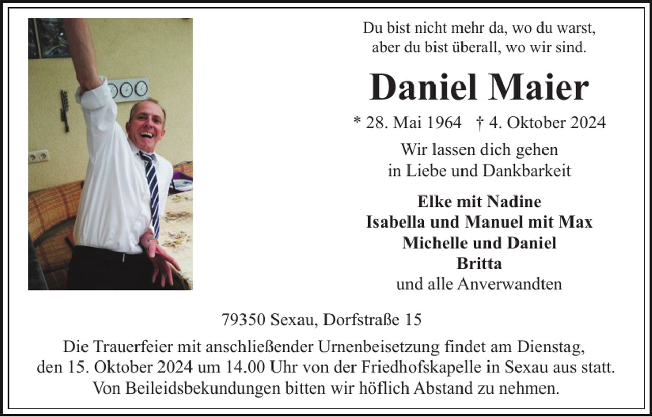 <p>Du bist nicht mehr da, wo du warst,<br />aber du bist überall, wo wir sind.</p><p>Daniel Maier<br />* 28. Mai 1964 † 4. Oktober 2024<br />Wir lassen dich gehen<br />in Liebe und Dankbarkeit<br />Elke mit Nadine<br />Isabella und Manuel mit Max<br />Michelle und Daniel<br />Britta<br />und alle Anverwandten<br />79350 Sexau, Dorfstraße 15<br />Die Trauerfeier mit anschließender Urnenbeisetzung findet am Dienstag,<br />den 15. Oktober 2024 um 14.00 Uhr von der Friedhofskapelle in Sexau aus statt.<br />Von Beileidsbekundungen bitten wir höflich Abstand zu nehmen.</p>