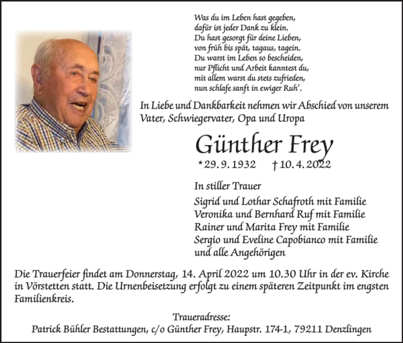 <p>Was du im Leben hast gegeben,<br />dafür ist jeder Dank zu klein.<br />Du hast gesorgt für deine Lieben,<br />von früh bis spät, tagaus, tagein.<br />Du warst im Leben so bescheiden,<br />nur Pflicht und Arbeit kanntest du,<br />mit allem warst du stets zufrieden,<br />nun schlafe sanft in ewiger Ruh’.</p><p>In Liebe und Dankbarkeit nehmen wir Abschied von unserem<br />Vater, Schwiegervater, Opa und Uropa</p><p>Günther Frey<br />* 29. 9. 1932</p><p>† 10. 4. 2022</p><p>In stiller Trauer<br />Sigrid und Lothar Schafroth mit Familie<br />Veronika und Bernhard Ruf mit Familie<br />Rainer und Marita Frey mit Familie<br />Sergio und Eveline Capobianco mit Familie<br />und alle Angehörigen<br />Die Trauerfeier findet am Donnerstag, 14. April 2022 um 10.30 Uhr in der ev. Kirche<br />in ­Vörstetten statt. Die Urnenbeisetzung erfolgt zu einem späteren Zeitpunkt im engsten<br />Familienkreis.<br />Traueradresse:<br />Patrick Bühler Bestattungen, c/o Günther Frey, Haupstr. 174-1, 79211 Denzlingen</p>
