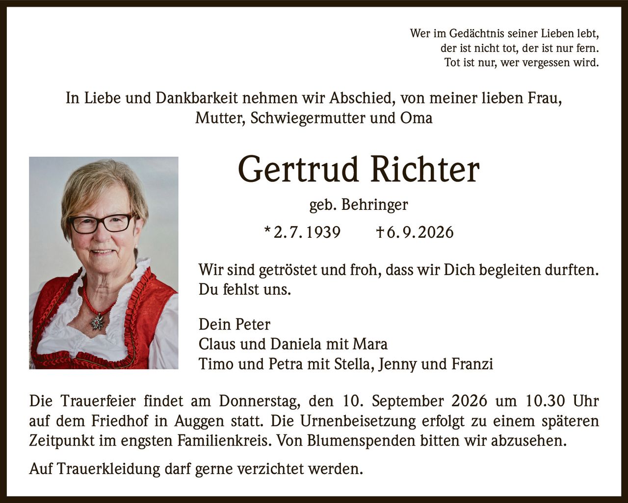 <p>Wer im Gedächtnis seiner Lieben lebt, der ist nicht tot, der ist nur fern. Tot ist nur, wer vergessen wird.</p>

<p>In Liebe und Dankbarkeit nehmen wir Abschied, von meiner lieben Frau, Mutter, Schwiegermutter und Oma</p>

<p><strong>Gertrud Richter geb. Behringer</strong></p>

<p>* 2. 7. 1939  † 6. 9. 2026</p>

<p>Wir sind getröstet und froh, dass wir Dich begleiten durften. Du fehlst uns.</p>

<p>Dein Peter<br>Claus und Daniela mit Mara<br>Timo und Petra mit Stella, Jenny und Franzi</p>

<p>Die Trauerfeier findet am Donnerstag, den 10. September 2026 um 10.30 Uhr auf dem Friedhof in Auggen statt. Die Urnenbeisetzung erfolgt zu einem späteren Zeitpunkt im engsten Familienkreis. Von Blumenspenden bitten wir abzusehen.</p>

<p>Auf Trauerkleidung darf gerne verzichtet werden.</p>