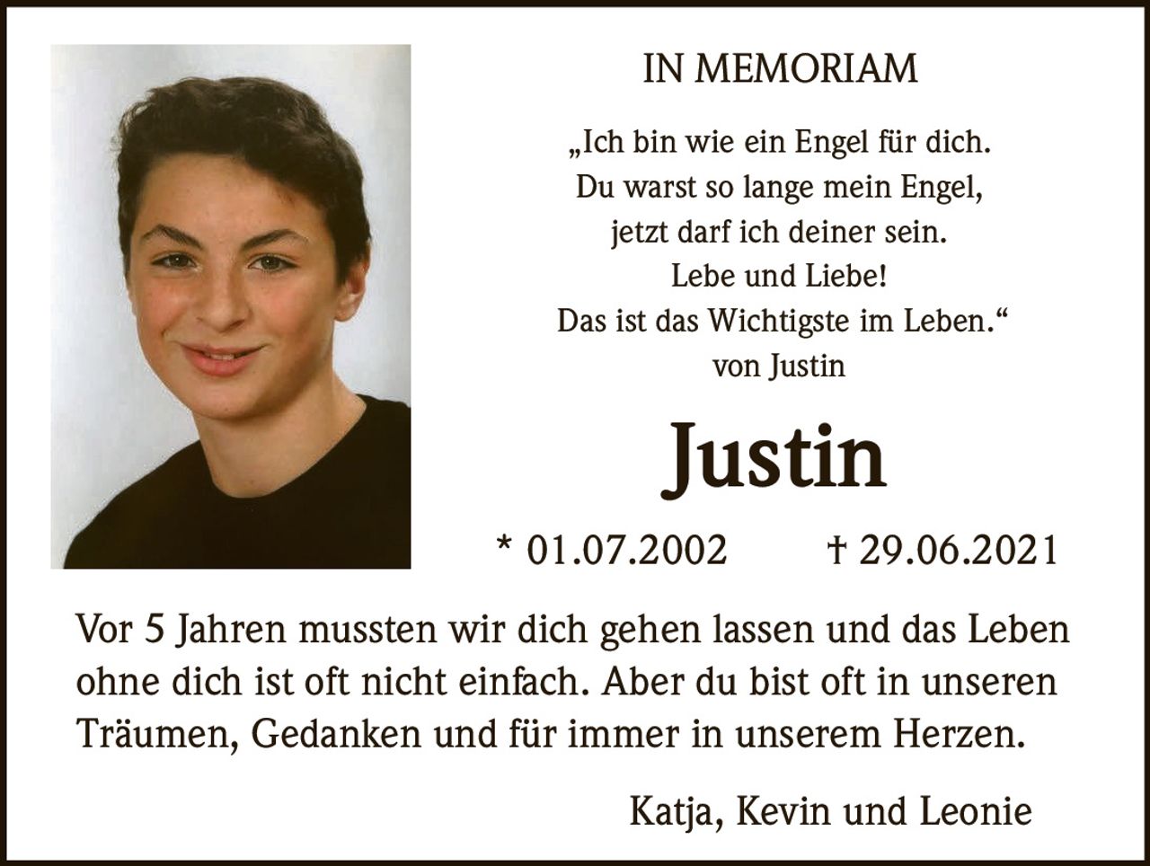 <strong>IN MEMORIAM</strong>

<p>„Ich bin wie ein Engel für dich.<br />
Du warst so lange mein Engel,<br />
jetzt darf ich deiner sein.<br />
Lebe und Liebe!<br />
Das ist das Wichtigste im Leben."<br />
von Justin</p>

<p><strong>Justin</strong></p>

<p>* 01.07.2002     † 29.06.2021</p>

<p>Vor 5 Jahren mussten wir dich gehen lassen und das Leben ohne dich ist oft nicht einfach. Aber du bist oft in unseren Träumen, Gedanken und für immer in unserem Herzen.</p>

<p>Katja, Kevin und Leonie</p>