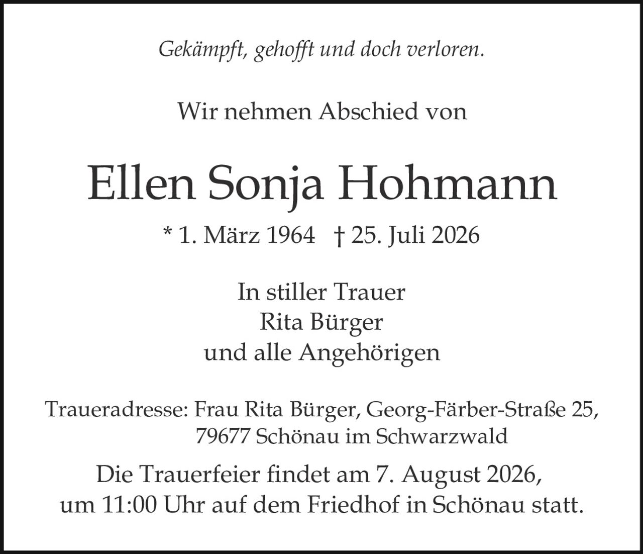 <p><i>Gekämpft, gehofft und doch verloren.</i></p><p>Wir nehmen Abschied von</p><p><strong>Ellen Sonja Hohmann</strong><br>* 1. März 1964  † 25. Juli 2026</p><p>In stiller Trauer<br>Rita Bürger<br>und alle Angehörigen</p><p>Traueradresse: Frau Rita Bürger, Georg-Färber-Straße 25,<br>79677 Schönau im Schwarzwald</p><p>Die Trauerfeier findet am 7. August 2026,<br>um 11:00 Uhr auf dem Friedhof in Schönau statt.</p>