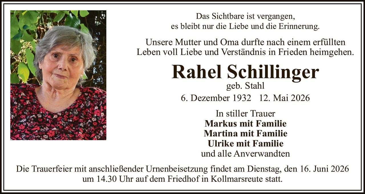 <p>Das Sichtbare ist vergangen, es bleibt nur die Liebe und die Erinnerung.</p>

<p>Unsere Mutter und Oma durfte nach einem erfüllten Leben voll Liebe und Verständnis in Frieden heimgehen.</p>

<p><strong>Rahel Schillinger</strong><br>geb. Stahl<br>6. Dezember 1932 – 12. Mai 2026</p>

<p><strong>In stiller Trauer</strong><br>Markus mit Familie<br>Martina mit Familie<br>Ulrike mit Familie<br>und alle Anverwandten</p>

<p>Die Trauerfeier mit anschließender Urnenbeisetzung findet am Dienstag, den 16. Juni 2026 um 14.30 Uhr auf dem Friedhof in Kollmarsreute statt.</p>