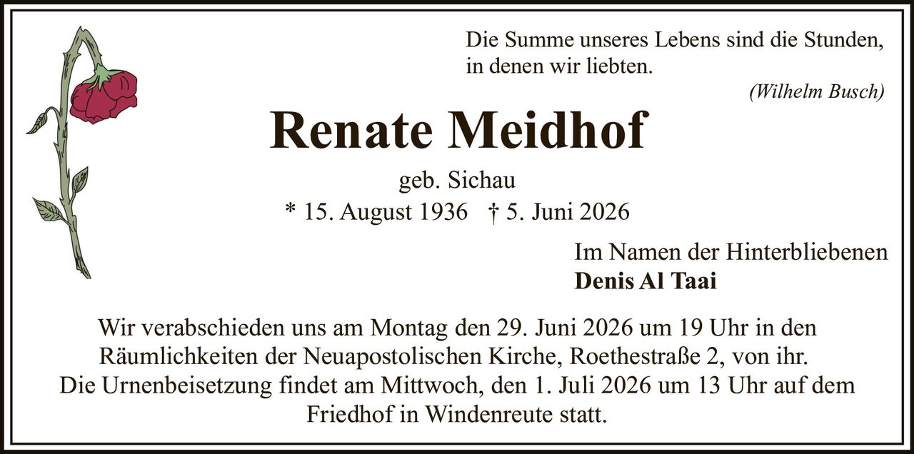 <p>Die Summe unseres Lebens sind die Stunden, in denen wir liebten.</p><p><i>(Wilhelm Busch)</i></p><p>Renate Meidhof<br/>geb. Sichau<br/>* 15. August 1936 † 5. Juni 2026</p><p>Im Namen der Hinterbliebenen<br/><strong>Denis Al Taai</strong></p><p>Wir verabschieden uns am Montag den 29. Juni 2026 um 19 Uhr in den Räumlichkeiten der Neuapostolischen Kirche, Roethestraße 2, von ihr. Die Urnenbeisetzung findet am Mittwoch, den 1. Juli 2026 um 13 Uhr auf dem Friedhof in Windenreute statt.</p>