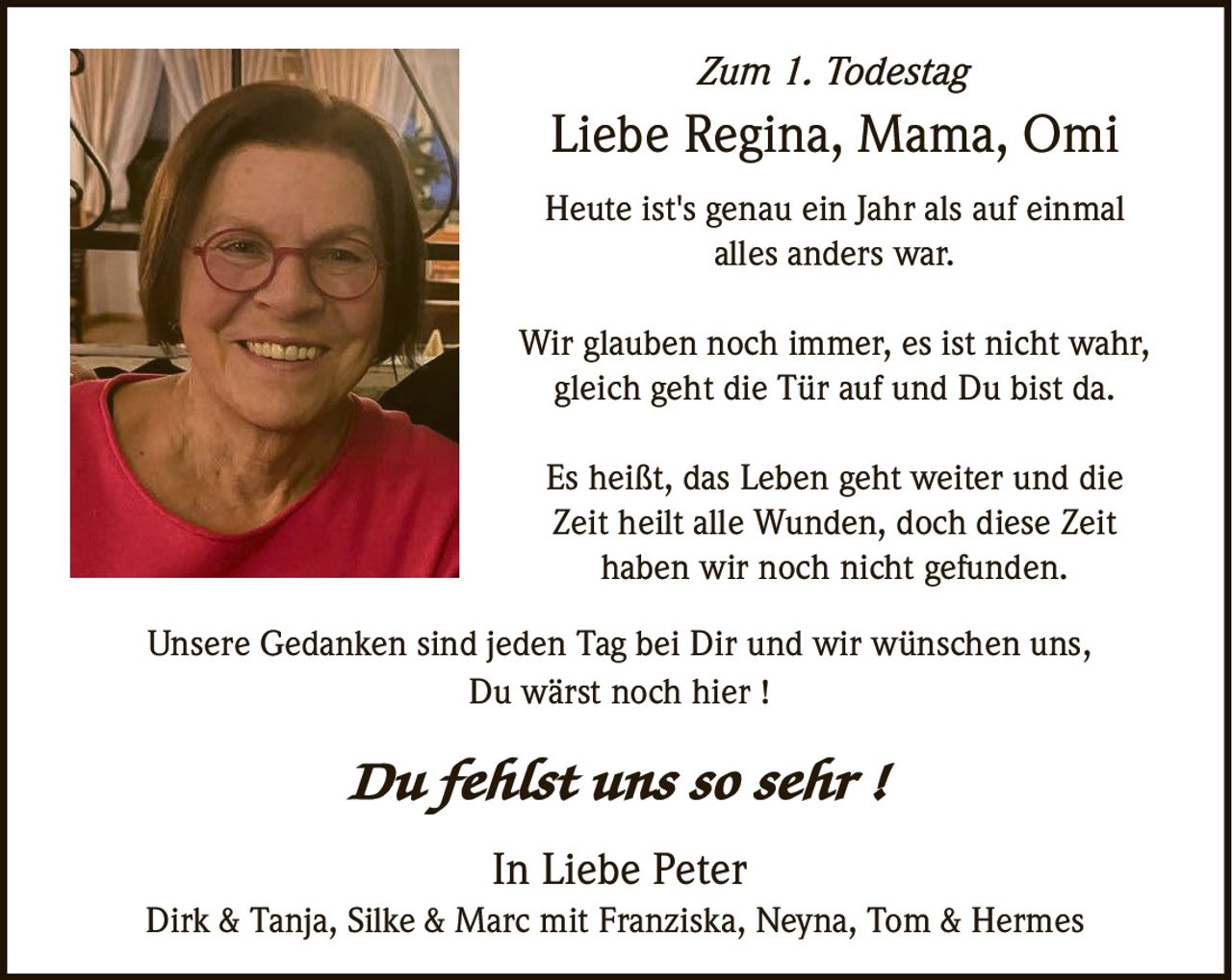 <p><strong>Zum 1. Todestag</strong></p><p><strong>Liebe Regina, Mama, Omi</strong></p><p>Heute ist's genau ein Jahr als auf einmal alles anders war.</p><p>Wir glauben noch immer, es ist nicht wahr, gleich geht die Tür auf und Du bist da.</p><p>Es heißt, das Leben geht weiter und die Zeit heilt alle Wunden, doch diese Zeit haben wir noch nicht gefunden.</p><p>Unsere Gedanken sind jeden Tag bei Dir und wir wünschen uns, Du wärst noch hier !</p><p><i>Du fehlst uns so sehr !</i></p><p>In Liebe Peter<br>Dirk & Tanja, Silke & Marc mit Franziska, Neyna, Tom & Hermes</p>