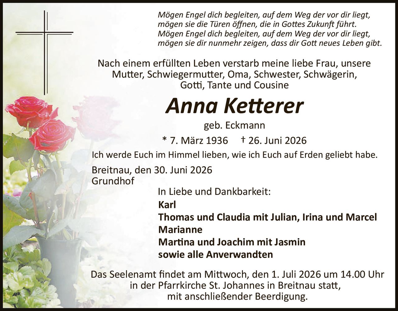 <p><i>Mögen Engel dich begleiten, auf dem Weg der vor dir liegt,
mögen sie die Türen öffnen, die in Gottes Zukunft führt.
Mögen Engel dich begleiten, auf dem Weg der vor dir liegt,
mögen sie dir nunmehr zeigen, dass dir Gott neues Leben gibt.</i></p>

<p>Nach einem erfüllten Leben verstarb meine liebe Frau, unsere Mutter, Schwiegermutter, Oma, Schwester, Schwägerin, Gotti, Tante und Cousine</p>

<p><strong>Anna Ketterer</strong></p>

<p>geb. Eckmann</p>

<p>* 7. März 1936 † 26. Juni 2026</p>

<p>Ich werde Euch im Himmel lieben, wie ich Euch auf Erden geliebt habe.</p>

<p>Breitnau, den 30. Juni 2026<br/>Grundhof</p>

<p>In Liebe und Dankbarkeit:<br/>
<strong>Karl</strong><br/>
<strong>Thomas und Claudia mit Julian, Irina und Marcel</strong><br/>
<strong>Marianne</strong><br/>
<strong>Martina und Joachim mit Jasmin</strong><br/>
<strong>sowie alle Anverwandten</strong></p>

<p>Das Seelenamt findet am Mittwoch, den 1. Juli 2026 um 14.00 Uhr in der Pfarrkirche St. Johannes in Breitnau statt, mit anschließender Beerdigung.</p>