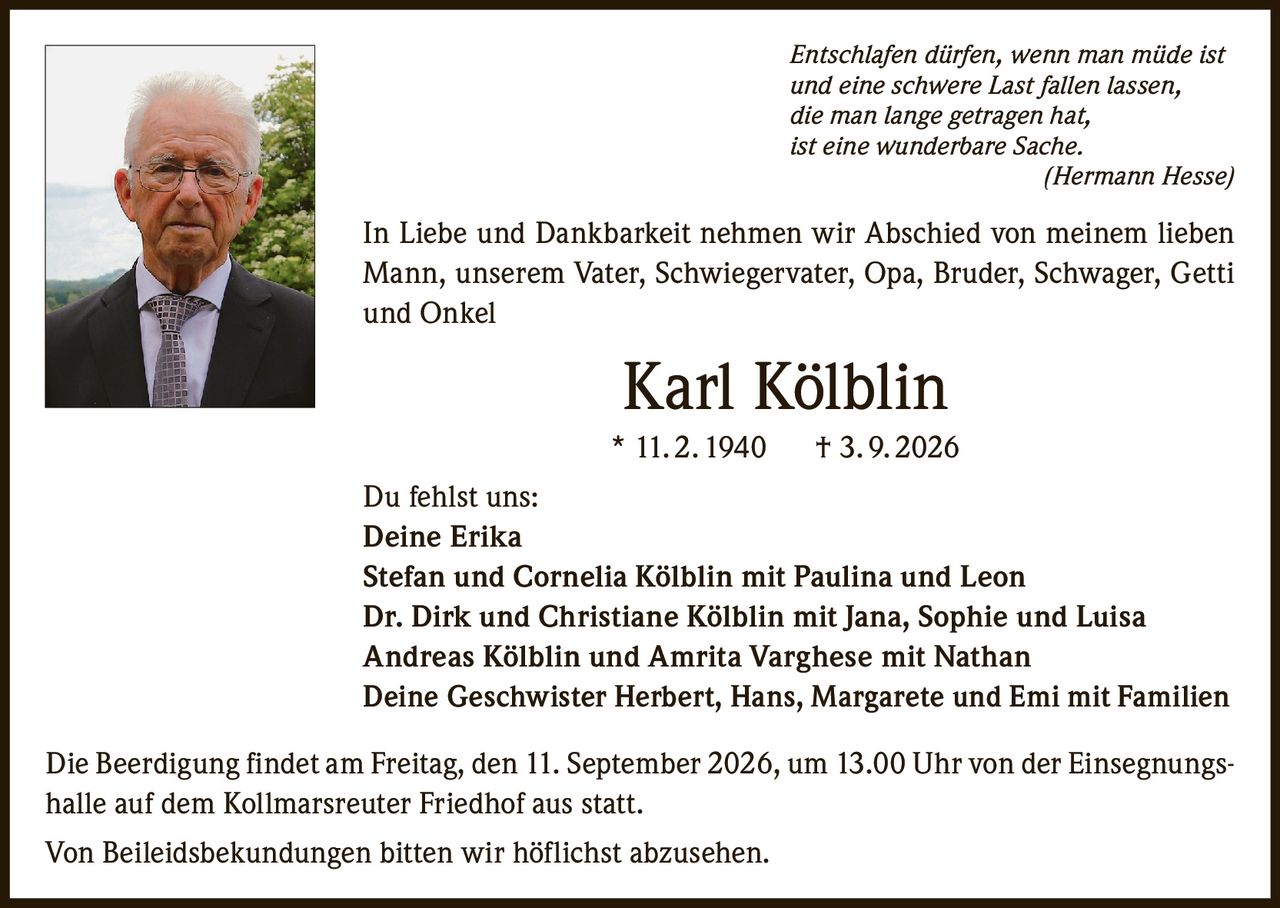 <p><i>Entschlafen dürfen, wenn man müde ist<br>und eine schwere Last fallen lassen,<br>die man lange getragen hat,<br>ist eine wunderbare Sache.<br>( Hermann Hesse )</i></p>

<p>In Liebe und Dankbarkeit nehmen wir Abschied von meinem lieben Mann, unserem Vater, Schwiegervater, Opa, Bruder, Schwager, Getti und Onkel</p>

<p><strong>Karl Kölblin</strong><br>* 11. 2. 1940 † 3. 9. 2026</p>

<p>Du fehlst uns:<br>Deine Erika<br>Stefan und Cornelia Kölblin mit Paulina und Leon<br>Dr. Dirk und Christiane Kölblin mit Jana, Sophie und Luisa<br>Andreas Kölblin und Amrita Varghese mit Nathan<br>Deine Geschwister Herbert, Hans, Margarete und Emi mit Familien</p>

<p>Die Beerdigung findet am Freitag, den 11. September 2026, um 13.00 Uhr von der Einsegnungshalle auf dem Kollmarsreuter Friedhof aus statt.</p>

<p>Von Beileidsbekundungen bitten wir höflichst abzusehen.</p>