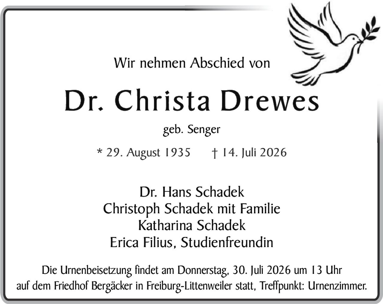 <p>Wir nehmen Abschied von</p>
<p><strong>Dr. Christa Drewes</strong></p>
<p>geb. Senger</p>
<p>* 29. August 1935     † 14. Juli 2026</p>
<p>Dr. Hans Schadek<br>Christoph Schadek mit Familie<br>Katharina Schadek<br>Erica Filius, Studienfreundin</p>
<p>Die Urnenbeisetzung findet am Donnerstag, 30. Juli 2026 um 13 Uhr auf dem Friedhof Bergäcker in Freiburg-Littenweiler statt, Treffpunkt: Urnenzimmer.</p>