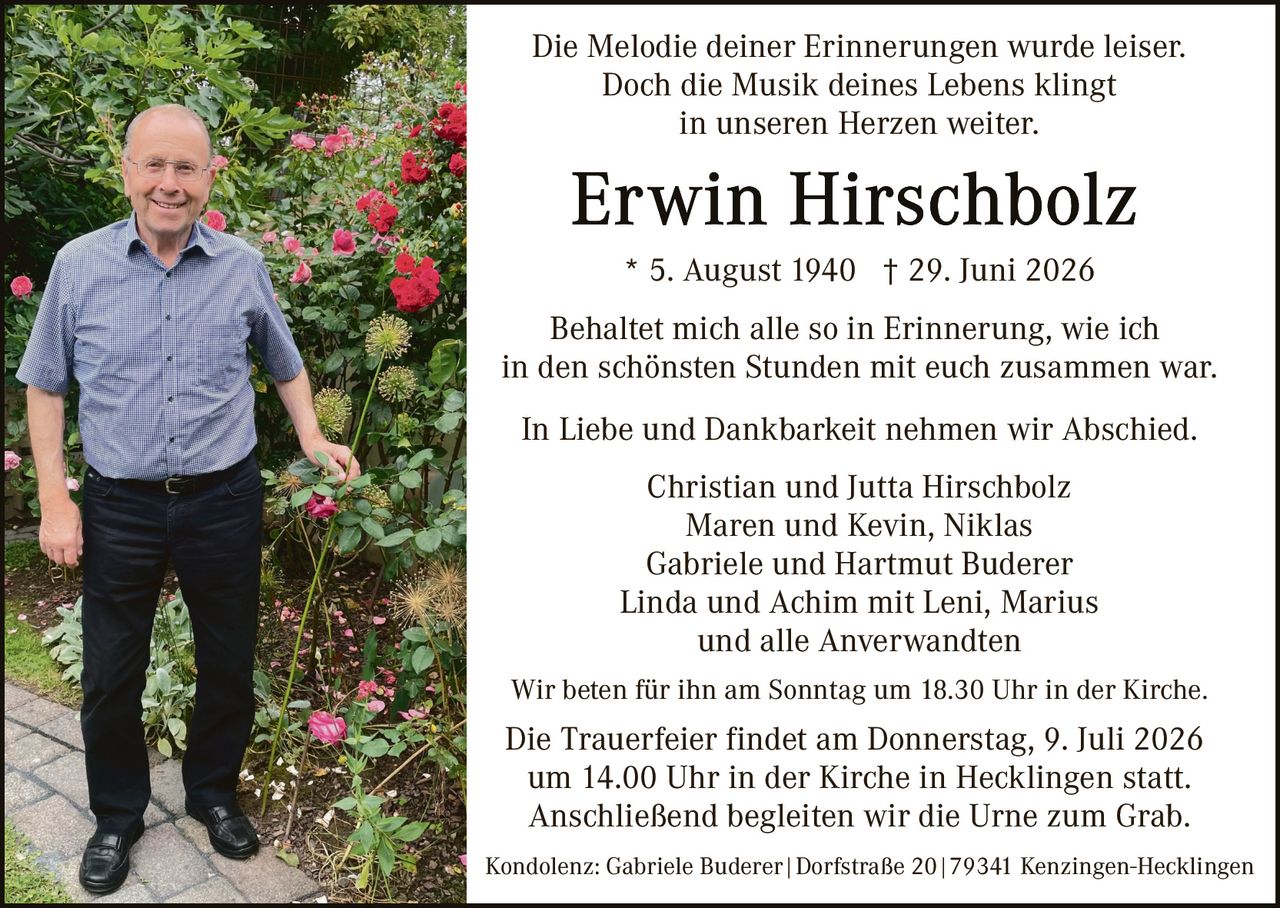 <p>Die Melodie deiner Erinnerungen wurde leiser.<br>Doch die Musik deines Lebens klingt<br>in unseren Herzen weiter.</p><p><strong>Erwin Hirschbolz</strong></p><p>* 5. August 1940  † 29. Juni 2026</p><p>Behaltet mich alle so in Erinnerung, wie ich<br>in den schönsten Stunden mit euch zusammen war.</p><p>In Liebe und Dankbarkeit nehmen wir Abschied.</p><p>Christian und Jutta Hirschbolz<br>Maren und Kevin, Niklas<br>Gabriele und Hartmut Buderer<br>Linda und Achim mit Leni, Marius<br>und alle Anverwandten</p><p>Wir beten für ihn am Sonntag um 18.30 Uhr in der Kirche.</p><p>Die Trauerfeier findet am Donnerstag, 9. Juli 2026<br>um 14.00 Uhr in der Kirche in Hecklingen statt.<br>Anschließend begleiten wir die Urne zum Grab.</p><p>Kondolenz: Gabriele Buderer | Dorfstraße 20 | 79341 Kenzingen-Hecklingen</p>