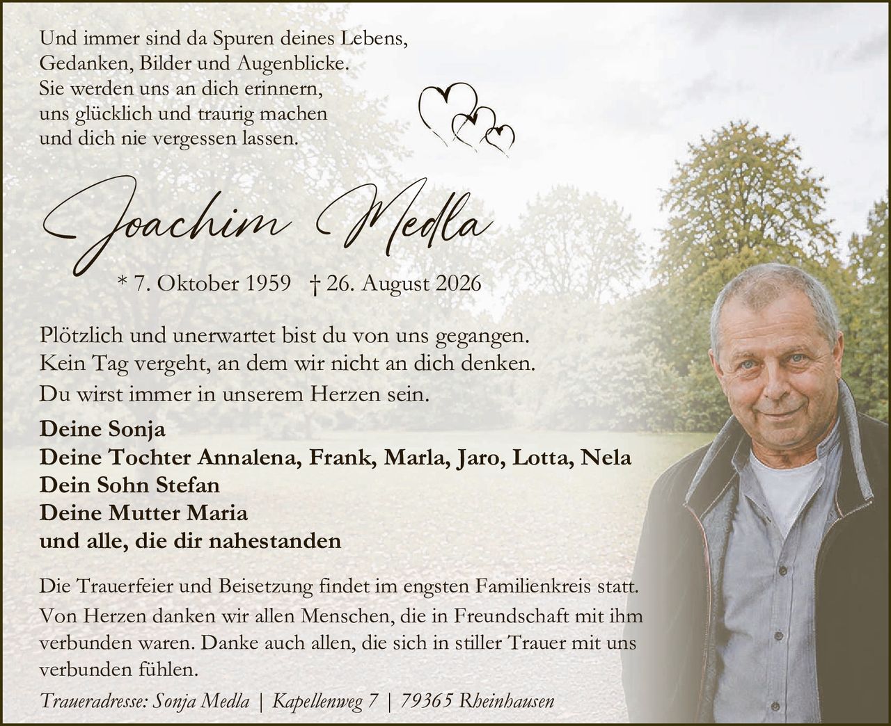 <p>Und immer sind da Spuren deines Lebens,<br>Gedanken, Bilder und Augenblicke.<br>Sie werden uns an dich erinnern,<br>uns glücklich und traurig machen<br>und dich nie vergessen lassen.</p>

<p><strong>Joachim Medla</strong><br>* 7. Oktober 1959  † 26. August 2026</p>

<p>Plötzlich und unerwartet bist du von uns gegangen.<br>Kein Tag vergeht, an dem wir nicht an dich denken.<br>Du wirst immer in unserem Herzen sein.</p>

<p><strong>Deine Sonja</strong><br><strong>Deine Tochter Annalena, Frank, Marla, Jaro, Lotta, Nela</strong><br><strong>Dein Sohn Stefan</strong><br><strong>Deine Mutter Maria</strong><br><strong>und alle, die dir nahestanden</strong></p>

<p>Die Trauerfeier und Beisetzung findet im engsten Familienkreis statt.<br>Von Herzen danken wir allen Menschen, die in Freundschaft mit ihm verbunden waren. Danke auch allen, die sich in stiller Trauer mit uns verbunden fühlen.</p>

<p><i>Traueradresse: Sonja Medla | Kapellenweg 7 | 79365 Rheinhausen</i></p>