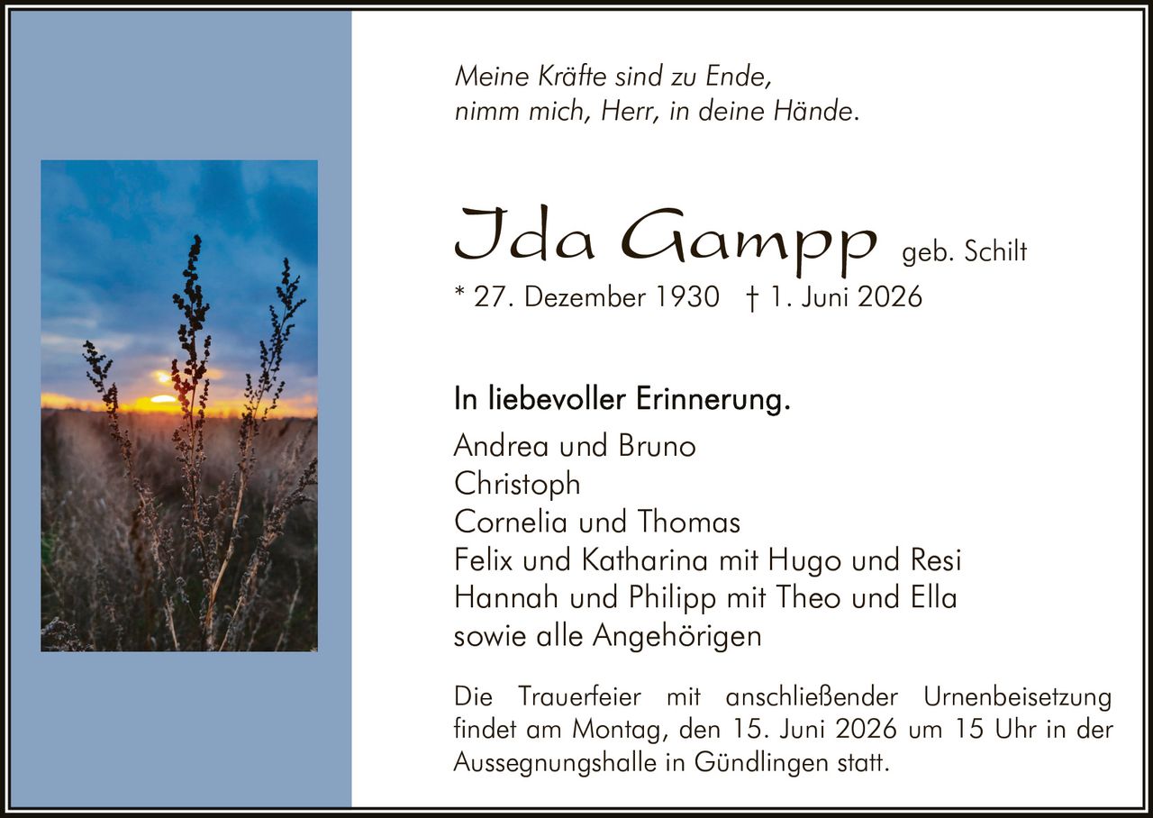 <p><i>Meine Kräfte sind zu Ende,<br>nimm mich, Herr, in deine Hände.</i></p><p><strong>Ida Gampp</strong> geb. Schilt<br>* 27. Dezember 1930 † 1. Juni 2026</p><p><strong>In liebevoller Erinnerung.</strong><br>Andrea und Bruno<br>Christoph<br>Cornelia und Thomas<br>Felix und Katharina mit Hugo und Resi<br>Hannah und Philipp mit Theo und Ella<br>sowie alle Angehörigen</p><p>Die Trauerfeier mit anschließender Urnenbeisetzung findet am Montag, den 15. Juni 2026 um 15 Uhr in der Aussegnungshalle in Gündlingen statt.</p>