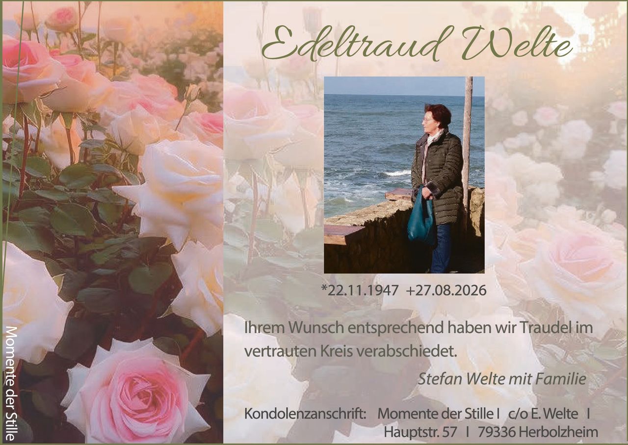 <p><strong>Edeltraud Welte</strong></p>

<p>*22.11.1947 +27.08.2026</p>

<p>Ihrem Wunsch entsprechend haben wir Traudel im vertrauten Kreis verabschiedet.</p>

<p><i>Stefan Welte mit Familie</i></p>

<p>Kondolenzanschrift: Momente der Stille | c/o E. Welte | Hauptstr. 57 | 79336 Herbolzheim</p>