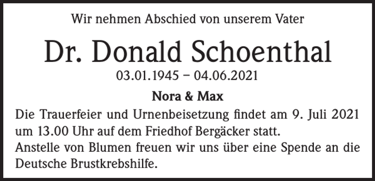 <p>Wir nehmen Abschied von unserem Vater</p><p>Dr. Donald Schoenthal</p><p>03.01.1945 – 04.06.2021<br />Nora &amp; Max<br />Die Trauerfeier und Urnenbeisetzung findet am 9. Juli 2021<br />um 13.00 Uhr auf dem Friedhof Bergäcker statt.<br />Anstelle von Blumen freuen wir uns über eine Spende an die<br />Deutsche Brustkrebshilfe.</p>