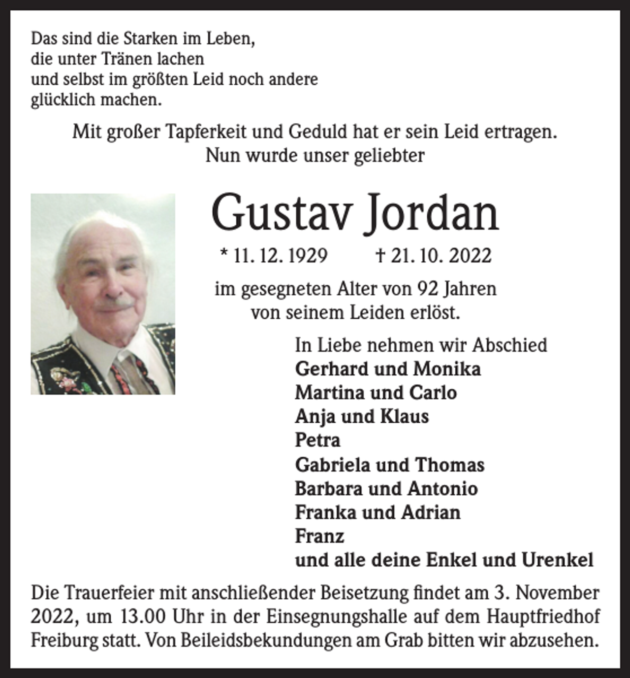 <p>Das sind die Starken im Leben,<br />die unter Tränen lachen<br />und selbst im größten Leid noch andere<br />glücklich machen.</p><p>Mit großer Tapferkeit und Geduld hat er sein Leid ertragen.<br />Nun wurde unser geliebter</p><p>Gustav Jordan<br />* 11. 12. 1929</p><p>† 21. 10. 2022</p><p>im gesegneten Alter von 92 Jahren<br />von seinem Leiden erlöst.<br />In Liebe nehmen wir Abschied<br />Gerhard und Monika<br />Martina und Carlo<br />Anja und Klaus<br />Petra<br />Gabriela und Thomas<br />Barbara und Antonio<br />Franka und Adrian<br />Franz<br />und alle deine Enkel und Urenkel<br />Die Trauerfeier mit anschließender Beisetzung findet am 3. November<br />2022, um 13.00 Uhr in der Einsegnungshalle auf dem Hauptfriedhof<br />Freiburg statt. Von Beileidsbekundungen am Grab bitten wir abzusehen.</p>