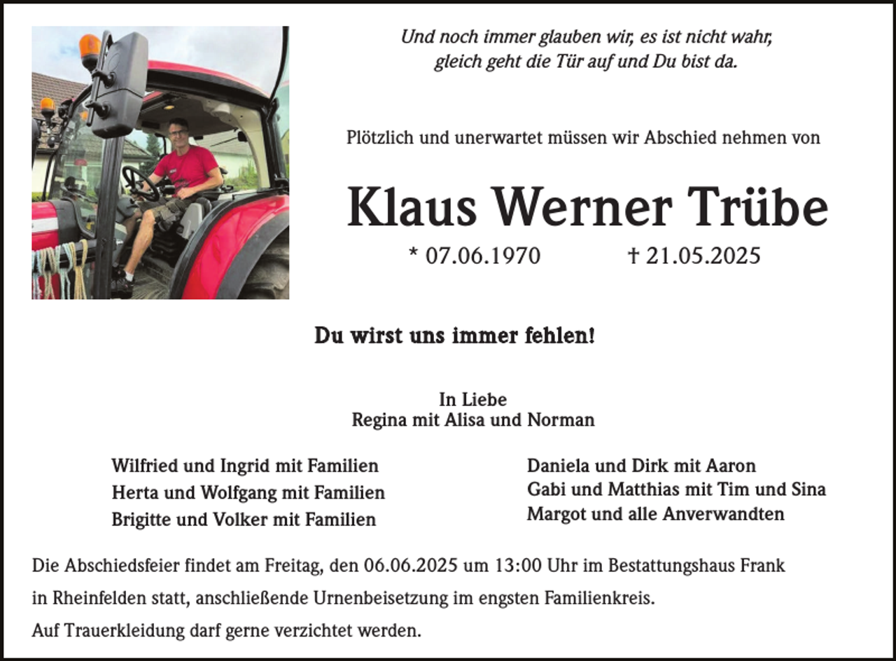 <p>Und noch immer glauben wir, es ist nicht wahr,<br />gleich geht die Tür auf und Du bist da.</p><p>Plötzlich und unerwartet müssen wir Abschied nehmen von</p><p>Klaus Werner Trübe<br />* 07.06.1970</p><p>† 21.05.2025</p><p>Du wirst uns immer fehlen!<br />In Liebe<br />Regina mit Alisa und Norman<br />Wilfried und Ingrid mit Familien<br />Herta und Wolfgang mit Familien<br />Brigitte und Volker mit Familien</p><p>Daniela und Dirk mit Aaron<br />Gabi und Matthias mit Tim und Sina<br />Margot und alle Anverwandten</p><p>Die Abschiedsfeier findet am Freitag, den 06.06.2025 um 13:00 Uhr im Bestattungshaus Frank<br />in Rheinfelden statt, anschließende Urnenbeisetzung im engsten Familienkreis.<br />Auf Trauerkleidung darf gerne verzichtet werden.</p>
