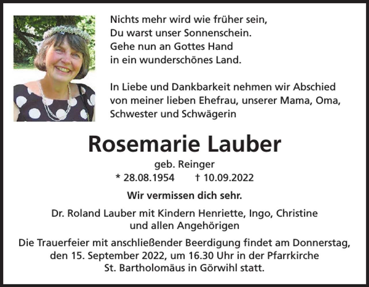 <p>Nichts mehr wird wie früher sein,<br />Du warst unser Sonnenschein.<br />Gehe nun an Gottes Hand<br />in ein wunderschönes Land.<br />In Liebe und Dankbarkeit nehmen wir Abschied<br />von meiner lieben Ehefrau, unserer Mama, Oma,<br />Schwester und Schwägerin</p><p>Rosemarie Lauber<br />geb. Reinger<br />* 28.08.1954 † 10.09.2022<br />Wir vermissen dich sehr.<br />Dr. Roland Lauber mit Kindern Henriette, Ingo, Christine<br />und allen Angehörigen<br />Die Trauerfeier mit anschließender Beerdigung findet am Donnerstag,<br />den 15. September 2022, um 16.30 Uhr in der Pfarrkirche<br />St. Bartholomäus in Görwihl statt.</p>