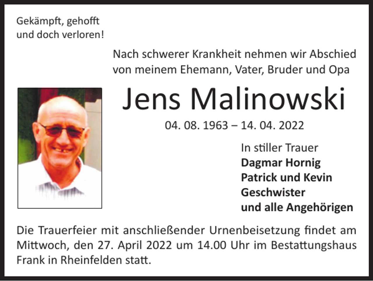 <p>Gekämpft, gehofft<br />und doch verloren!</p><p>Nach schwerer Krankheit nehmen wir Abschied<br />von meinem Ehemann, Vater, Bruder und Opa</p><p>Jens Malinowski<br />04. 08. 1963 ‒ 14. 04. 2022</p><p>In stiller Trauer<br />Dagmar Hornig<br />Patrick und Kevin<br />Geschwister<br />und alle Angehörigen<br />Die Trauerfeier mit anschließender Urnenbeisetzung findet am<br />Mittwoch, den 27. April 2022 um 14.00 Uhr im Bestattungshaus<br />Frank in Rheinfelden statt.</p>