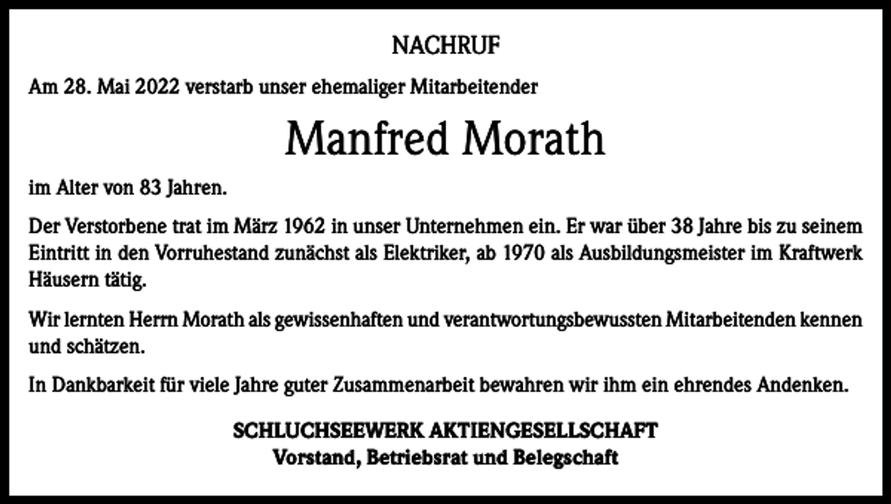<p>NACHRUF<br />Am 28. Mai 2022 verstarb unser ehemaliger Mitarbeitender</p><p>Manfred Morath<br />im Alter von 83 Jahren.<br />Der Verstorbene trat im März 1962 in unser Unternehmen ein. Er war über 38 Jahre bis zu seinem<br />Eintritt in den Vorruhestand zunächst als Elektriker, ab 1970 als Ausbildungsmeister im Kraftwerk<br />Häusern tätig.<br />Wir lernten Herrn Morath als gewissenhaften und verantwortungsbewussten Mitarbeitenden kennen<br />und schätzen.<br />In Dankbarkeit für viele Jahre guter Zusammenarbeit bewahren wir ihm ein ehrendes Andenken.<br />SCHLUCHSEEWERK AKTIENGESELLSCHAFT<br />Vorstand, Betriebsrat und Belegschaft</p>