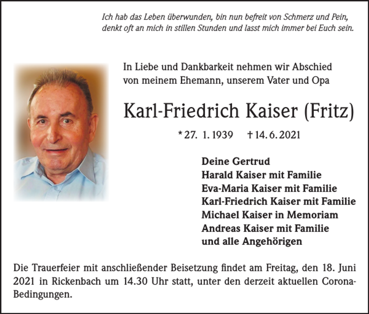 <p>Ich hab das Leben überwunden, bin nun befreit von Schmerz und Pein,<br />denkt oft an mich in stillen Stunden und lasst mich immer bei Euch sein.</p><p>In Liebe und Dankbarkeit nehmen wir Abschied<br />von meinem Ehemann, unserem Vater und Opa</p><p>Karl-Friedrich Kaiser (Fritz)<br />* 27. 1. 1939</p><p>† 14. 6. 2021</p><p>Deine Gertrud<br />Harald Kaiser mit Familie<br />Eva-Maria Kaiser mit Familie<br />Karl-Friedrich Kaiser mit Familie<br />Michael Kaiser in Memoriam<br />Andreas Kaiser mit Familie<br />und alle Angehörigen<br />Die Trauerfeier mit anschließender Beisetzung findet am Freitag, den 18. Juni<br />2021 in Rickenbach um 14.30 Uhr statt, unter den derzeit aktuellen CoronaBedingungen.</p>