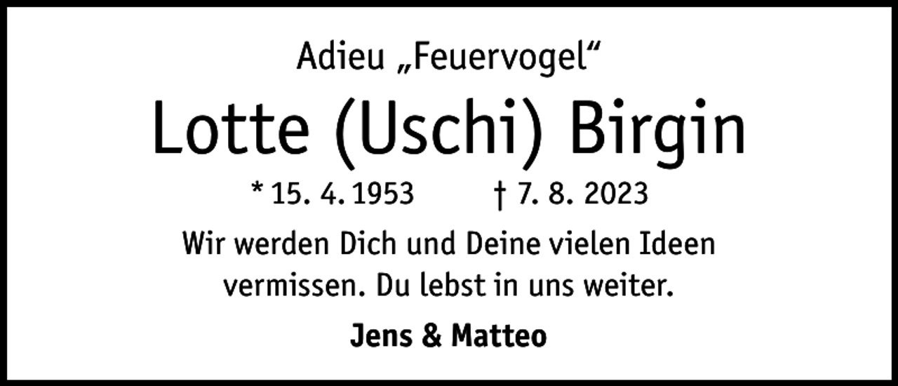 <p>Adieu „Feuervogel“</p><p>Lotte (Uschi) Birgin<br />* 15. 4. 1953<br />† 7. 8. 2023<br />Wir werden Dich und Deine vielen Ideen<br />vermissen. Du lebst in uns weiter.<br />Jens &amp; Matteo</p>