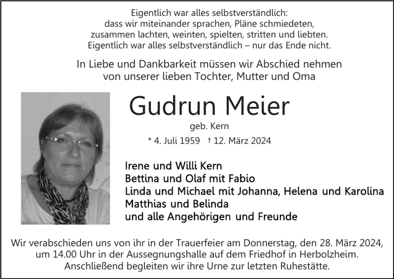 <p>Eigentlich war alles selbstverständlich:<br />dass wir miteinander sprachen, Pläne schmiedeten,<br />zusammen lachten, weinten, spielten, stritten und liebten.<br />Eigentlich war alles selbstverständlich – nur das Ende nicht.</p><p>In Liebe und Dankbarkeit müssen wir Abschied nehmen<br />von unserer lieben Tochter, Mutter und Oma</p><p>Gudrun Meier<br />geb. Kern</p><p>* 4. Juli 1959 † 12. März 2024</p><p>Wir verabschieden uns von ihr in der Trauerfeier am Donnerstag, den 28. März 2024,<br />um 14.00 Uhr in der Aussegnungshalle auf dem Friedhof in Herbolzheim.<br />Anschließend begleiten wir ihre Urne zur letzten Ruhestätte.</p>