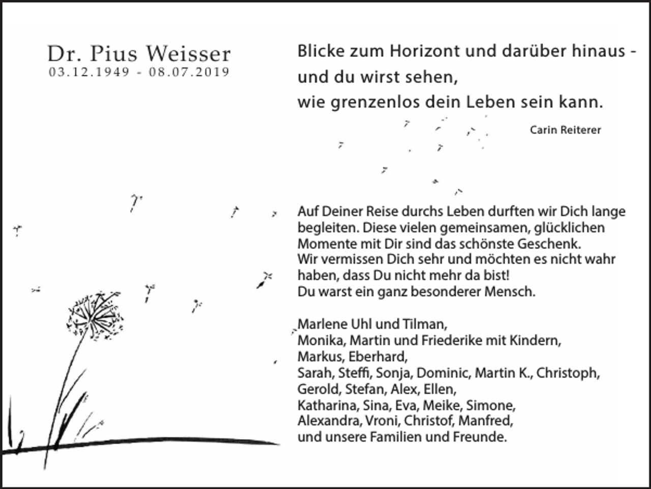 <p>Dr. Pius Weisser<br />03.12.1949 - 08.07.2019</p><p>Blicke zum Horizont und darüber hinaus und du wirst sehen,<br />wie grenzenlos dein Leben sein kann.<br />Carin Reiterer</p><p>Auf Deiner Reise durchs Leben durften wir Dich lange<br />begleiten. Diese vielen gemeinsamen, glücklichen<br />Momente mit Dir sind das schönste Geschenk.<br />Wir vermissen Dich sehr und möchten es nicht wahr<br />haben, dass Du nicht mehr da bist!<br />Du warst ein ganz besonderer Mensch.<br />Marlene Uhl und Tilman,<br />Monika, Martin und Friederike mit Kindern,<br />Markus, Eberhard,<br />Sarah, Steffi, Sonja, Dominic, Martin K., Christoph,<br />Gerold, Stefan, Alex, Ellen,<br />Katharina, Sina, Eva, Meike, Simone,<br />Alexandra, Vroni, Christof, Manfred,<br />und unsere Familien und Freunde.</p>