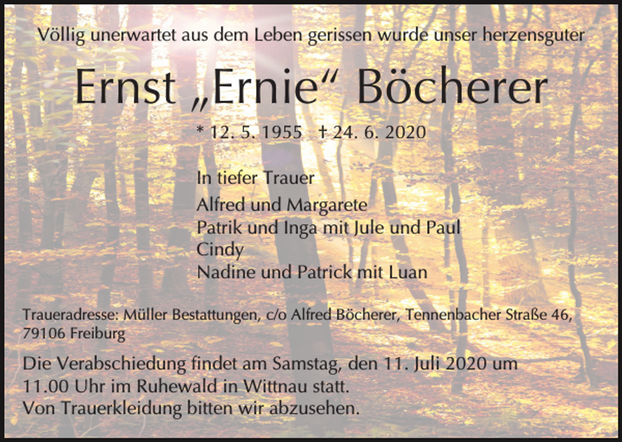 <p>Völlig unerwartet aus dem Leben gerissen wurde unser herzensguter</p><p>Ernst „Ernie“ Böcherer<br />* 12. 5. 1955 † 24. 6. 2020<br />In tiefer Trauer<br />Alfred und Margarete<br />Patrik und Inga mit Jule und Paul<br />Cindy<br />Nadine und Patrick mit Luan<br />Traueradresse: Müller Bestattungen, c/o Alfred Böcherer, Tennenbacher Straße 46,<br />79106 Freiburg</p><p>Die Verabschiedung findet am Samstag, den 11. Juli 2020 um<br />11.00 Uhr im Ruhewald in Wittnau statt.<br />Von Trauerkleidung bitten wir abzusehen.</p>