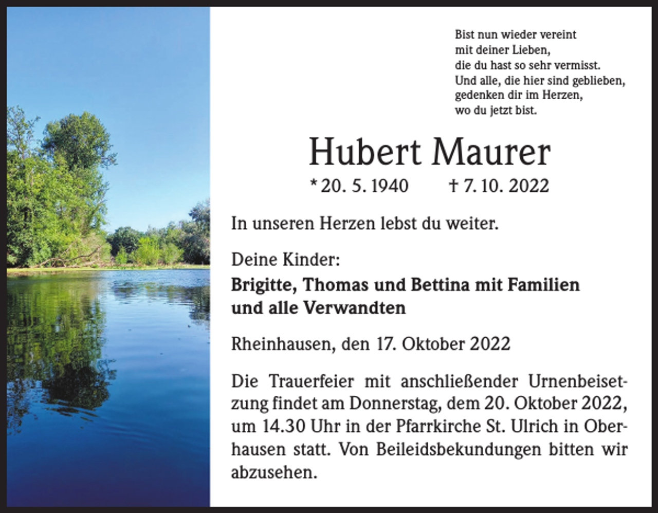 <p>Bist nun wieder vereint<br />mit deiner Lieben,<br />die du hast so sehr vermisst.<br />Und alle, die hier sind geblieben,<br />gedenken dir im Herzen,<br />wo du jetzt bist.</p><p>Hubert Maurer<br />* 20. 5. 1940 † 7. 10. 2022</p><p>In unseren Herzen lebst du weiter.<br />Deine Kinder:<br />Brigitte, Thomas und Bettina mit Familien<br />und alle Verwandten<br />Rheinhausen, den 17. Oktober 2022<br />Die Trauerfeier mit anschließender Urnenbeisetzung findet am Donnerstag, dem 20. Oktober 2022,<br />um 14.30 Uhr in der Pfarrkirche St. Ulrich in Oberhausen statt. Von Beileidsbekundungen bitten wir<br />abzusehen.</p>