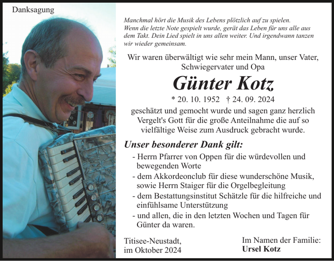 <p>Danksagung<br />Manchmal hört die Musik des Lebens plötzlich auf zu spielen.<br />Wenn die letzte Note gespielt wurde, gerät das Leben für uns alle aus<br />dem Takt. Dein Lied spielt in uns allen weiter. Und irgendwann tanzen<br />wir wieder gemeinsam.</p><p>Wir waren überwältigt wie sehr mein Mann, unser Vater,<br />Schwiegervater und Opa</p><p>Günter Kotz<br />* 20. 10. 1952 † 24. 09. 2024<br />geschätzt und gemocht wurde und sagen ganz herzlich<br />Vergelt's Gott für die große Anteilnahme die auf so<br />vielfältige Weise zum Ausdruck gebracht wurde.</p><p>Unser besonderer Dank gilt:<br />- Herrn Pfarrer von Oppen für die würdevollen und<br />bewegenden Worte<br />- dem Akkordeonclub für diese wunderschöne Musik,<br />sowie Herrn Staiger für die Orgelbegleitung<br />- dem Bestattungsinstitut Schätzle für die hilfreiche und<br />einfühlsame Unterstützung<br />- und allen, die in den letzten Wochen und Tagen für<br />Günter da waren.<br />Titisee-Neustadt,<br />im Oktober 2024</p><p>Im Namen der Familie:<br />Ursel Kotz</p>