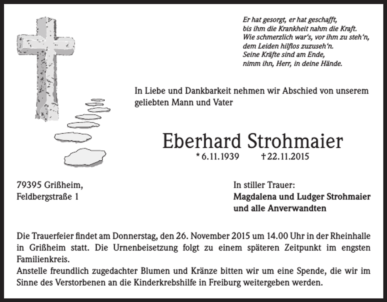 <p>Er hat gesorgt, er hat geschafft,<br />bis ihm die Krankheit nahm die Kraft.<br />Wie schmerzlich war‘s, vor ihm zu steh‘n,<br />dem Leiden hilflos zuzuseh‘n.<br />Seine Kräfte sind am Ende,<br />nimm ihn, Herr, in deine Hände.</p><p>In Liebe und Dankbarkeit nehmen wir Abschied von unserem<br />geliebten Mann und Vater</p><p>Eberhard Strohmaier<br />* 6.11.1939</p><p>† 22.11.2015</p><p>79395 Grißheim,<br />In stiller Trauer:<br />Feldbergstraße 1 Magdalena und Ludger Strohmaier<br />und alle Anverwandten<br />Die Trauerfeier findet am Donnerstag, den 26. November 2015 um 14.00 Uhr in der Rheinhalle<br />in Grißheim statt. Die Urnenbeisetzung folgt zu einem späteren Zeitpunkt im engsten<br />Familienkreis.<br />Anstelle freundlich zugedachter Blumen und Kränze bitten wir um eine Spende, die wir im<br />Sinne des Verstorbenen an die Kinderkrebshilfe in Freiburg weitergeben werden.</p>