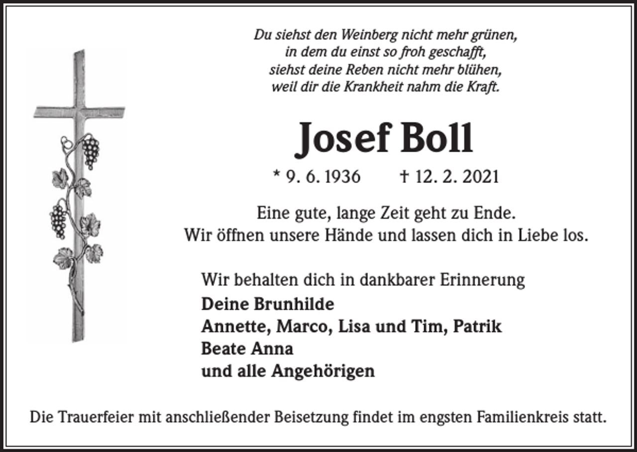 <p>Du siehst den Weinberg nicht mehr grünen,<br />in dem du einst so froh geschafft,<br />siehst deine Reben nicht mehr blühen,<br />weil dir die Krankheit nahm die Kraft.</p><p>Josef Boll<br />* 9. 6. 1936 † 12. 2. 2021<br />Eine gute, lange Zeit geht zu Ende.<br />Wir öffnen unsere Hände und lassen dich in Liebe los.<br />Wir behalten dich in dankbarer Erinnerung<br />Deine Brunhilde<br />Annette, Marco, Lisa und Tim, Patrik<br />Beate Anna<br />und alle Angehörigen<br />Die Trauerfeier mit anschließender Beisetzung findet im engsten Familienkreis statt.</p>