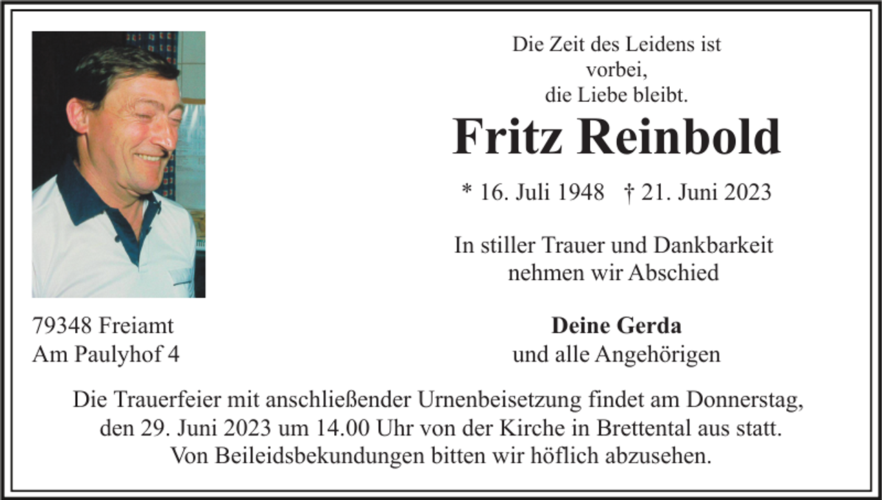 <p>Die Zeit des Leidens ist<br />vorbei,<br />die Liebe bleibt.</p><p>Fritz Reinbold<br />* 16. Juli 1948 † 21. Juni 2023<br />In stiller Trauer und Dankbarkeit<br />nehmen wir Abschied<br />79348 Freiamt<br />Am Paulyhof 4</p><p>Deine Gerda<br />und alle Angehörigen</p><p>Die Trauerfeier mit anschließender Urnenbeisetzung findet am Donnerstag,<br />den 29. Juni 2023 um 14.00 Uhr von der Kirche in Brettental aus statt.<br />Von Beileidsbekundungen bitten wir höflich abzusehen.</p>