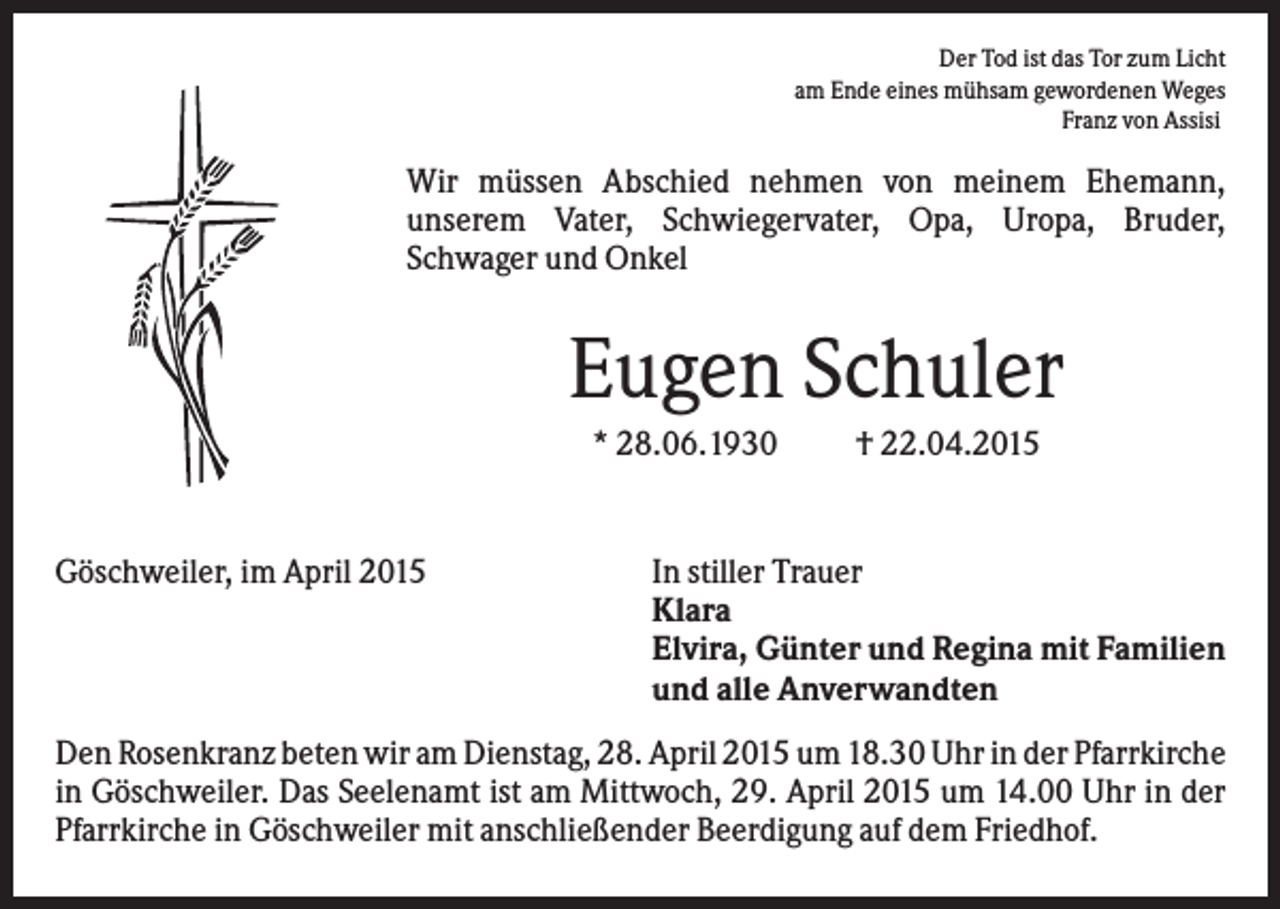<p>Der Tod ist das Tor zum Licht<br />am Ende eines mühsam gewordenen Weges<br />Franz von Assisi</p><p>Wir müssen Abschied nehmen von meinem Ehemann,<br />unserem Vater, Schwiegervater, Opa, Uropa, Bruder,<br />Schwager und Onkel</p><p>Eugen Schuler<br />* 28.06.1930</p><p>Göschweiler, im April 2015</p><p>† 22.04.2015</p><p>In stiller Trauer<br />Klara<br />Elvira, Günter und Regina mit Familien<br />und alle Anverwandten</p><p>Den Rosenkranz beten wir am Dienstag, 28. April 2015 um 18.30 Uhr in der Pfarrkirche<br />in Göschweiler. Das Seelenamt ist am Mittwoch, 29. April 2015 um 14.00 Uhr in der<br />Pfarrkirche in Göschweiler mit anschließender Beerdigung auf dem Friedhof.</p>