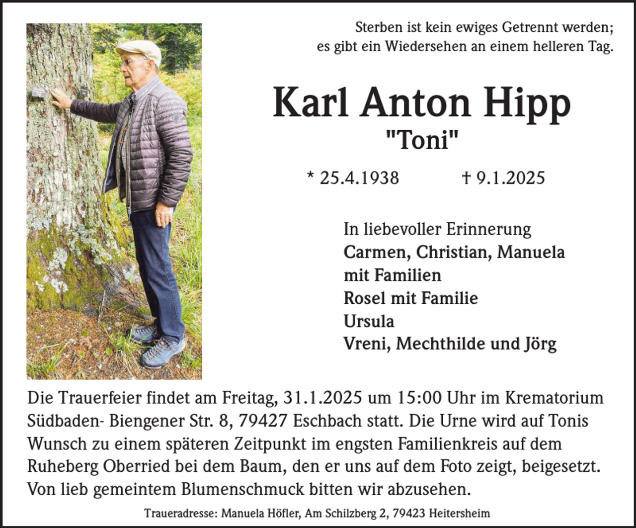 <p>Sterben ist kein ewiges Getrennt werden;<br />es gibt ein Wiedersehen an einem helleren Tag.</p><p>Karl Anton Hipp<br />"Toni"<br />* 25.4.1938</p><p>† 9.1.2025</p><p>In liebevoller Erinnerung<br />Carmen, Christian, Manuela<br />mit Familien<br />Rosel mit Familie<br />Ursula<br />Vreni, Mechthilde und Jörg<br />Die Trauerfeier findet am Freitag, 31.1.2025 um 15:00 Uhr im Krematorium<br />Südbaden- Biengener Str. 8, 79427 Eschbach statt. Die Urne wird auf Tonis<br />Wunsch zu einem späteren Zeitpunkt im engsten Familienkreis auf dem<br />Ruheberg Oberried bei dem Baum, den er uns auf dem Foto zeigt, beigesetzt.<br />Von lieb gemeintem Blumenschmuck bitten wir abzusehen.<br />Traueradresse: Manuela Höfler, Am Schilzberg 2, 79423 Heitersheim</p>