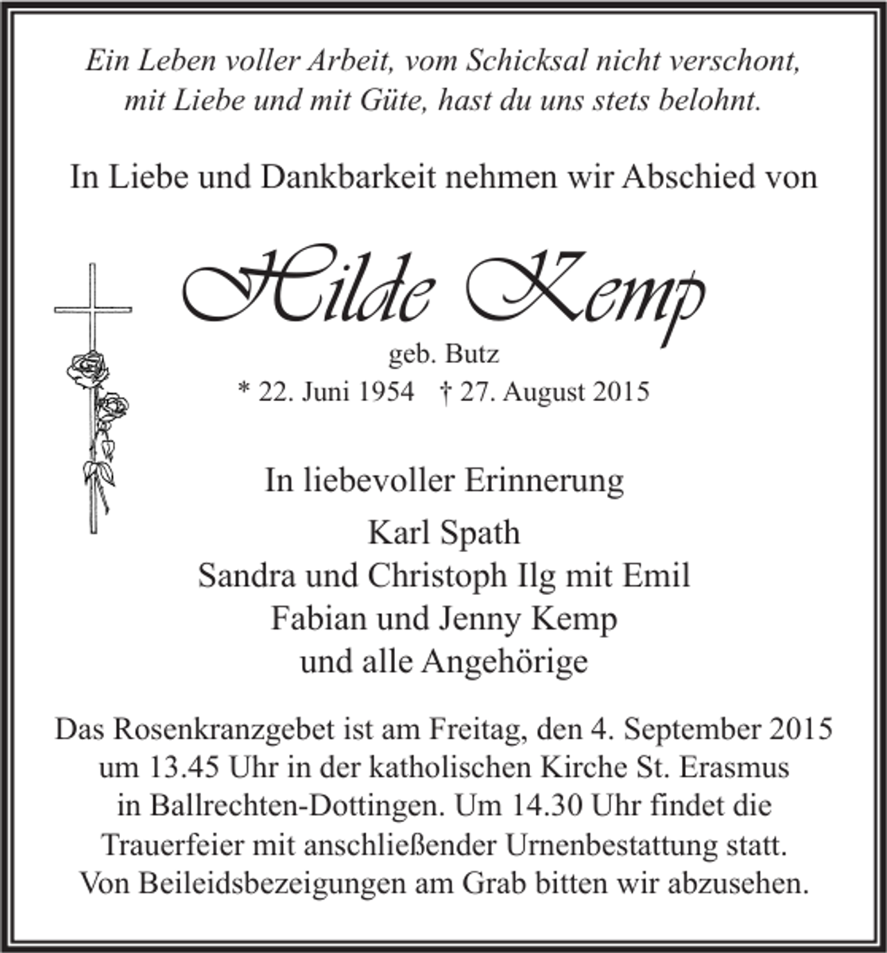 <p>Ein Leben voller Arbeit, vom Schicksal nicht verschont,<br />mit Liebe und mit Güte, hast du uns stets belohnt.</p><p>In Liebe und Dankbarkeit nehmen wir Abschied von</p><p>Hilde Kemp<br />geb. Butz<br />* 22. Juni 1954 † 27. August 2015</p><p>In liebevoller Erinnerung<br />Karl Spath<br />Sandra und Christoph Ilg mit Emil<br />Fabian und Jenny Kemp<br />und alle Angehörige<br />Das Rosenkranzgebet ist am Freitag, den 4. September 2015<br />um 13.45 Uhr in der katholischen Kirche St. Erasmus<br />in Ballrechten-Dottingen. Um 14.30 Uhr findet die<br />Trauerfeier mit anschließender Urnenbestattung statt.<br />Von Beileidsbezeigungen am Grab bitten wir abzusehen.</p>