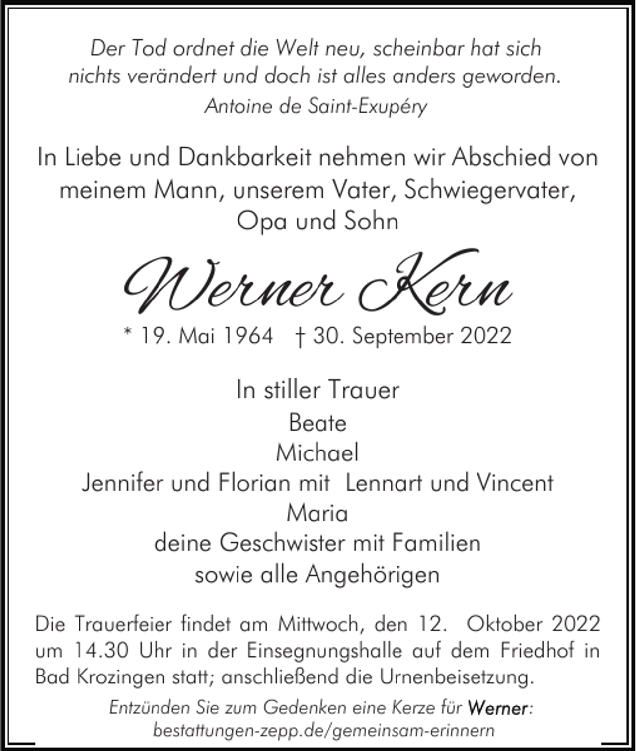 <p>Der Tod ordnet die Welt neu, scheinbar hat sich<br />nichts verändert und doch ist alles anders geworden.<br />Antoine de Saint-Exupéry</p><p>In Liebe und Dankbarkeit nehmen wir Abschied von<br />meinem Mann, unserem Vater, Schwiegervater,<br />Opa und Sohn</p><p>Werner Kern<br />* 19. Mai 1964 † 30. September 2022</p><p>In stiller Trauer<br />Beate<br />Michael<br />Jennifer und Florian mit Lennart und Vincent<br />Maria<br />deine Geschwister mit Familien<br />sowie alle Angehörigen<br />Die Trauerfeier findet am Mittwoch, den 12. Oktober 2022<br />um 14.30 Uhr in der Einsegnungshalle auf dem Friedhof in<br />Bad Krozingen statt; anschließend die Urnenbeisetzung.<br />Entzünden Sie zum Gedenken eine Kerze für<br />bestattungen-zepp.de/gemeinsam-erinnern</p><p>:</p>