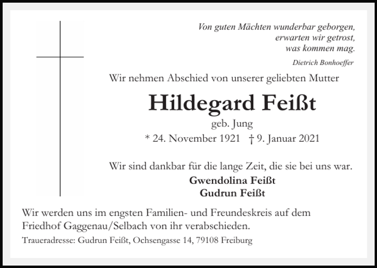<p>Von guten Mächten wunderbar geborgen,<br />erwarten wir getrost,<br />was kommen mag.<br />Dietrich Bonhoeffer</p><p>Wir nehmen Abschied von unserer geliebten Mutter</p><p>Hildegard Feißt<br />geb. Jung<br />* 24. November 1921 † 9. Januar 2021<br />Wir sind dankbar für die lange Zeit, die sie bei uns war.<br />Gwendolina Feißt<br />Gudrun Feißt<br />Wir werden uns im engsten Familien- und Freundeskreis auf dem<br />Friedhof Gaggenau/Selbach von ihr verabschieden.<br />Traueradresse: Gudrun Feißt, Ochsengasse 14, 79108 Freiburg</p>