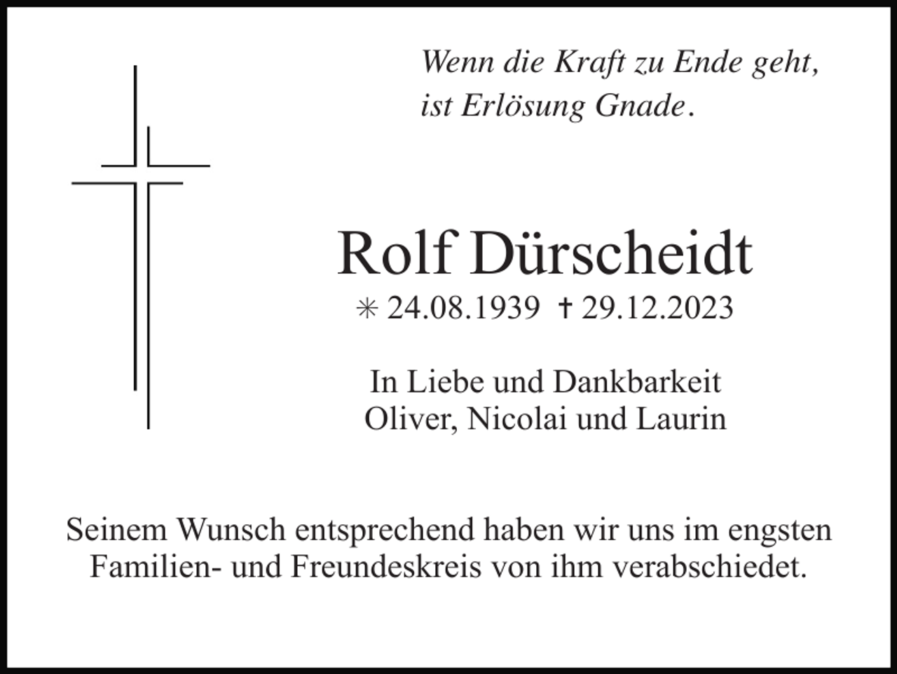 <p>Wenn die Kraft zu Ende geht,<br />ist Erlösung Gnade.</p><p>Rolf Dürscheidt<br />✳ 24.08.1939 ✝ 29.12.2023</p><p>In Liebe und Dankbarkeit<br />Oliver, Nicolai und Laurin<br />Seinem Wunsch entsprechend haben wir uns im engsten<br />Familien- und Freundeskreis von ihm verabschiedet.</p>
