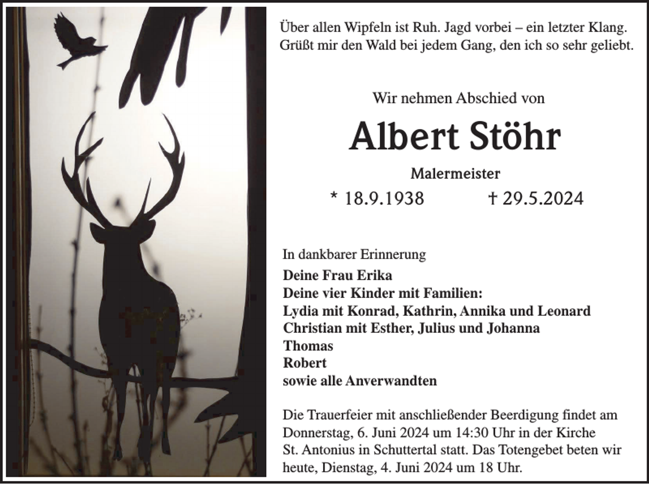 <p>Über allen Wipfeln ist Ruh. Jagd vorbei – ein letzter Klang.<br />Grüßt mir den Wald bei jedem Gang, den ich so sehr geliebt.</p><p>Wir nehmen Abschied von</p><p>Albert Stöhr<br />Malermeister</p><p>* 18.9.1938</p><p>† 29.5.2024</p><p>In dankbarer Erinnerung<br />Deine Frau Erika<br />Deine vier Kinder mit Familien:<br />Lydia mit Konrad, Kathrin, Annika und Leonard<br />Christian mit Esther, Julius und Johanna<br />Thomas<br />Robert<br />sowie alle Anverwandten<br />Die Trauerfeier mit anschließender Beerdigung findet am<br />Donnerstag, 6. Juni 2024 um 14:30 Uhr in der Kirche<br />St. Antonius in Schuttertal statt. Das Totengebet beten wir<br />heute, Dienstag, 4. Juni 2024 um 18 Uhr.</p>