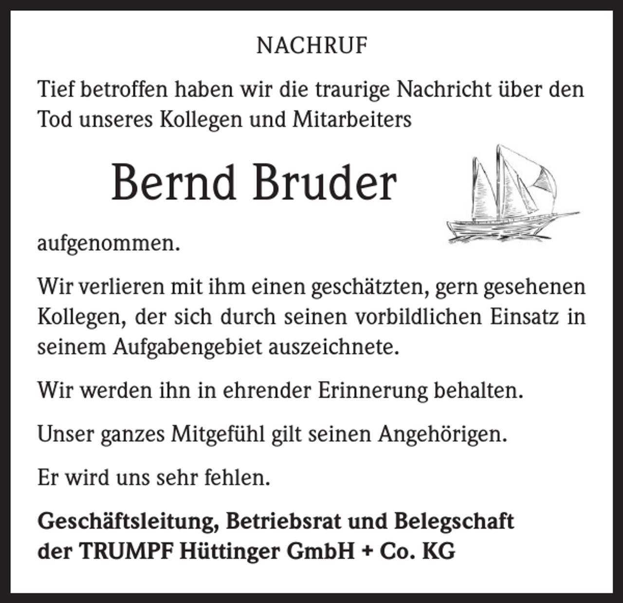 <p>NACHRUF<br />Tief betroffen haben wir die traurige Nachricht über den<br />Tod unseres Kollegen und Mitarbeiters</p><p>Bernd Bruder<br />aufgenommen.<br />Wir verlieren mit ihm einen geschätzten, gern gesehenen<br />Kollegen, der sich durch seinen vorbildlichen Einsatz in<br />seinem Aufgabengebiet auszeichnete.<br />Wir werden ihn in ehrender Erinnerung behalten.<br />Unser ganzes Mitgefühl gilt seinen Angehörigen.<br />Er wird uns sehr fehlen.<br />Geschäftsleitung, Betriebsrat und Belegschaft<br />der TRUMPF Hüttinger GmbH + Co. KG</p>