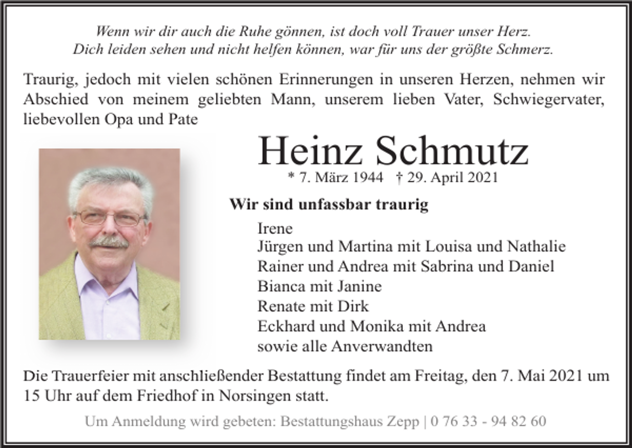 <p>Wenn wir dir auch die Ruhe gönnen, ist doch voll Trauer unser Herz.<br />Dich leiden sehen und nicht helfen können, war für uns der größte Schmerz.</p><p>Traurig, jedoch mit vielen schönen Erinnerungen in unseren Herzen, nehmen wir<br />Abschied von meinem geliebten Mann, unserem lieben Vater, Schwiegervater,<br />liebevollen Opa und Pate</p><p>Heinz Schmutz<br />* 7. März 1944 † 29. April 2021</p><p>Wir sind unfassbar traurig<br />Irene<br />Jürgen und Martina mit Louisa und Nathalie<br />Rainer und Andrea mit Sabrina und Daniel<br />Bianca mit Janine<br />Renate mit Dirk<br />Eckhard und Monika mit Andrea<br />sowie alle Anverwandten<br />Die Trauerfeier mit anschließender Bestattung findet am Freitag, den 7. Mai 2021 um<br />15 Uhr auf dem Friedhof in Norsingen statt.<br />Um Anmeldung wird gebeten: Bestattungshaus Zepp | 0 76 33 - 94 82 60</p>