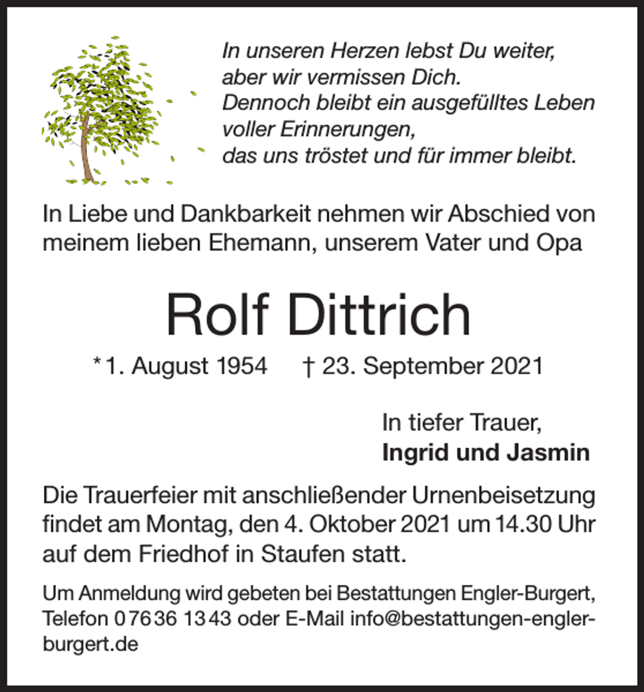 <p>In unseren Herzen lebst Du weiter,<br />aber wir vermissen Dich.<br />Dennoch bleibt ein ausgefülltes Leben<br />voller Erinnerungen,<br />das uns tröstet und für immer bleibt.</p><p>In Liebe und Dankbarkeit nehmen wir Abschied von<br />meinem lieben Ehemann, unserem Vater und Opa</p><p>Rolf Dittrich<br />* 1. August 1954</p><p>† 23. September 2021<br />In tiefer Trauer,<br />Ingrid und Jasmin</p><p>Die Trauerfeier mit anschließender Urnenbeisetzung<br />findet am Montag, den 4. Oktober 2021 um 14.30 Uhr<br />auf dem Friedhof in Staufen statt.<br />Um Anmeldung wird gebeten bei Bestattungen Engler-Burgert,<br />Telefon 0 76 36 13 43 oder E-Mail info@bestattungen-englerburgert.de</p>