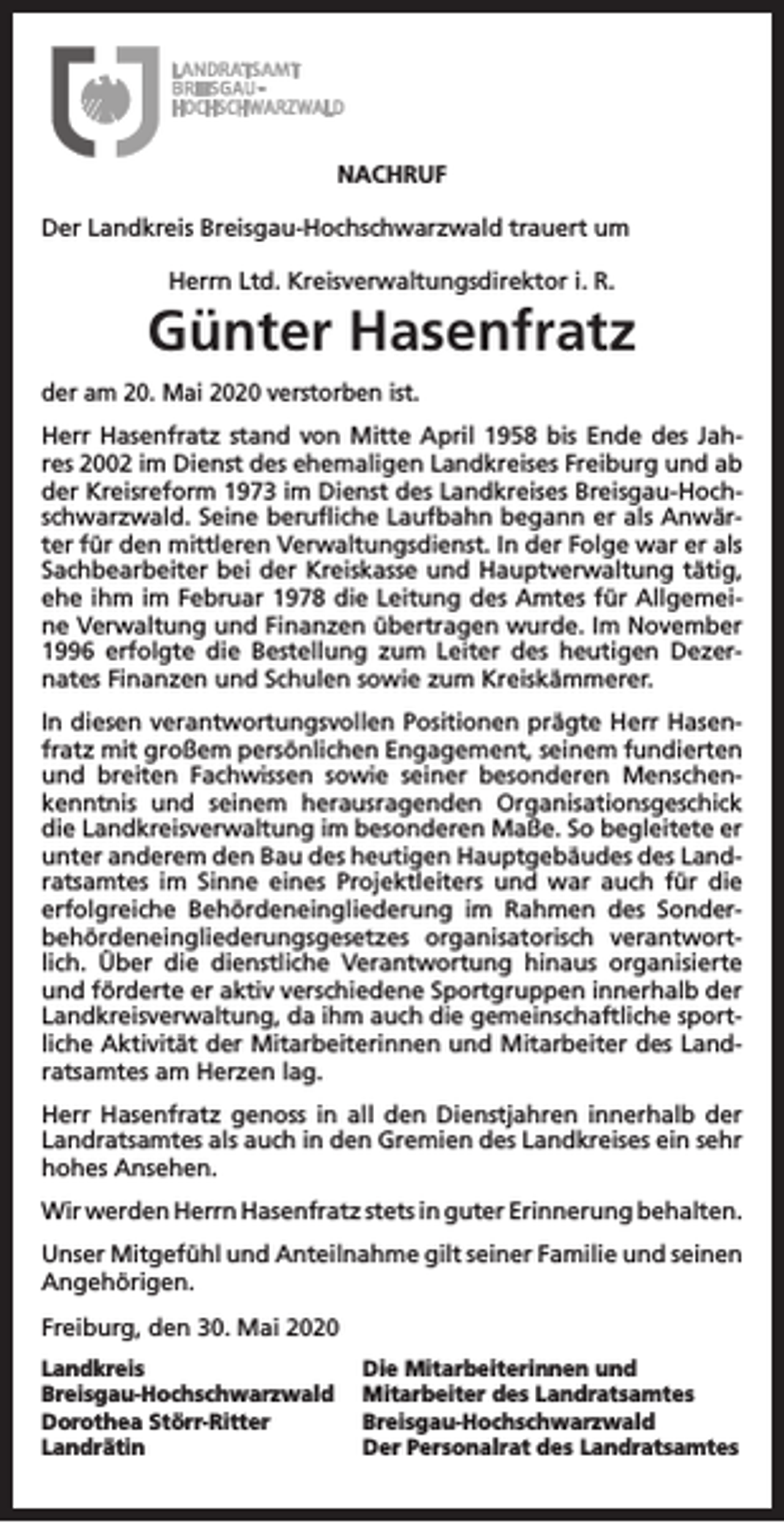 <p>NACHRUF<br />Der Landkreis Breisgau-Hochschwarzwald trauert um<br />Herrn Ltd. Kreisverwaltungsdirektor i. R.</p><p>Günter Hasenfratz<br />der am 20. Mai 2020 verstorben ist.<br />Herr Hasenfratz stand von Mitte April 1958 bis Ende des Jahres 2002 im Dienst des ehemaligen Landkreises Freiburg und ab<br />der Kreisreform 1973 im Dienst des Landkreises Breisgau-Hochschwarzwald. Seine berufliche Laufbahn begann er als Anwärter für den mittleren Verwaltungsdienst. In der Folge war er als<br />Sachbearbeiter bei der Kreiskasse und Hauptverwaltung tätig,<br />ehe ihm im Februar 1978 die Leitung des Amtes für Allgemeine Verwaltung und Finanzen übertragen wurde. Im November<br />1996 erfolgte die Bestellung zum Leiter des heutigen Dezernates Finanzen und Schulen sowie zum Kreiskämmerer.<br />In diesen verantwortungsvollen Positionen prägte Herr Hasenfratz mit großem persönlichen Engagement, seinem fundierten<br />und breiten Fachwissen sowie seiner besonderen Menschenkenntnis und seinem herausragenden Organisationsgeschick<br />die Landkreisverwaltung im besonderen Maße. So begleitete er<br />unter anderem den Bau des heutigen Hauptgebäudes des Landratsamtes im Sinne eines Projektleiters und war auch für die<br />erfolgreiche Behördeneingliederung im Rahmen des Sonderbehördeneingliederungsgesetzes organisatorisch verantwortlich. Über die dienstliche Verantwortung hinaus organisierte<br />und förderte er aktiv verschiedene Sportgruppen innerhalb der<br />Landkreisverwaltung, da ihm auch die gemeinschaftliche sportliche Aktivität der Mitarbeiterinnen und Mitarbeiter des Landratsamtes am Herzen lag.<br />Herr Hasenfratz genoss in all den Dienstjahren innerhalb der<br />Landratsamtes als auch in den Gremien des Landkreises ein sehr<br />hohes Ansehen.<br />Wir werden Herrn Hasenfratz stets in guter Erinnerung behalten.<br />Unser Mitgefühl und Anteilnahme gilt seiner Familie und seinen<br />Angehörigen.<br />Freiburg, den 30. Mai 2020<br />Landkreis<br />Breisgau-Hochschwarzwald<br />Dorothea Störr-Ritter<br />Landrätin</p><p>Die Mitarbeiterinnen und<br />Mitarbeiter des Landratsamtes<br />Breisgau-Hochschwarzwald<br />Der Personalrat des Landratsamtes</p>
