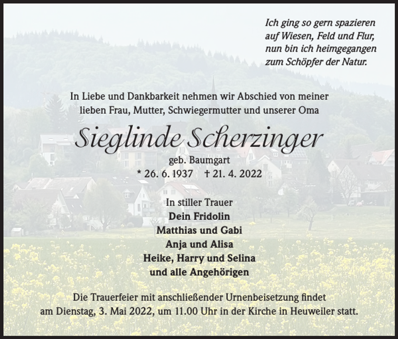<p>Ich ging so gern spazieren<br />auf Wiesen, Feld und Flur,<br />nun bin ich heimgegangen<br />zum Schöpfer der Natur.</p><p>In Liebe und Dankbarkeit nehmen wir Abschied von meiner<br />lieben Frau, Mutter, Schwiegermutter und unserer Oma</p><p>Sieglinde Scherzinger<br />geb. Baumgart<br />* 26. 6. 1937 † 21. 4. 2022<br />In stiller Trauer<br />Dein Fridolin<br />Matthias und Gabi<br />Anja und Alisa<br />Heike, Harry und Selina<br />und alle Angehörigen<br />Die Trauerfeier mit anschließender Urnenbeisetzung findet<br />am Dienstag, 3. Mai 2022, um 11.00 Uhr in der Kirche in Heuweiler statt.</p>