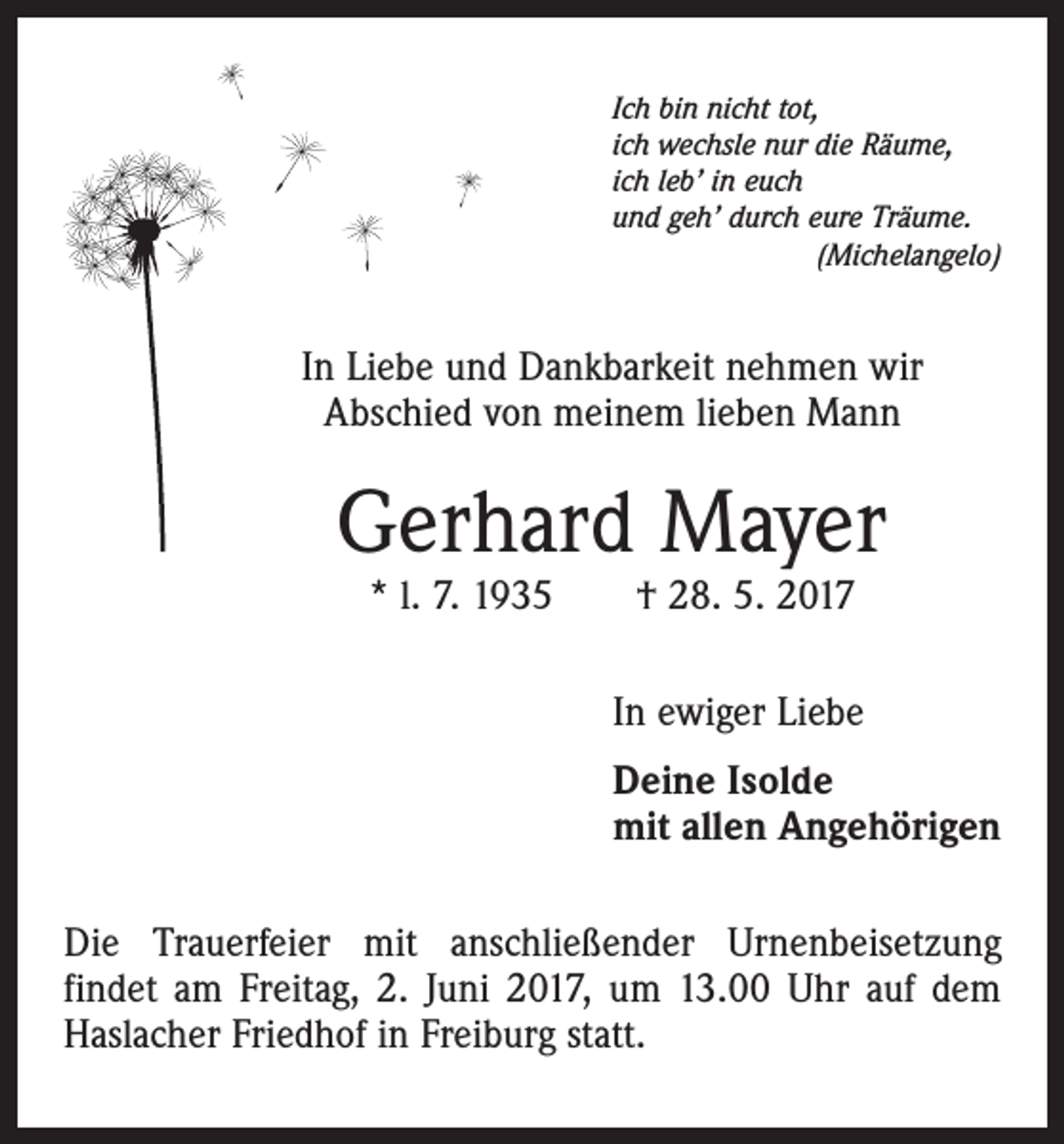 <p>Ich bin nicht tot,<br />ich wechsle nur die Räume,<br />ich leb’ in euch<br />und geh’ durch eure Träume.<br />(Michelangelo)</p><p>In Liebe und Dankbarkeit nehmen wir<br />Abschied von meinem lieben Mann</p><p>Gerhard Mayer<br />* l. 7. 1935 † 28. 5. 2017</p><p>In ewiger Liebe<br />Deine Isolde<br />mit allen Angehörigen<br />Die Trauerfeier mit anschließender Urnenbeisetzung<br />findet am Freitag, 2. Juni 2017, um 13.00 Uhr auf dem<br />Haslacher Friedhof in Freiburg statt.</p>