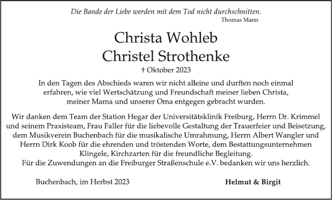 <p>Die Bande der Liebe werden mit dem Tod nicht durchschnitten.<br />Thomas Mann</p><p>
Christa Wohleb</p><p>
Christel Strothenke</p><p>
†Oktober 2023</p><p>
In den Tagen des Abschieds waren wir nicht alleine und durften noch einmal<br />erfahren, wie viel Wertschätzung und Freundschaft meiner lieben Christa,<br />meiner Mama und unserer Oma entgegen gebracht wurden.</p><p>
Wir danken dem Team der Station Hegar der Universitätsklinik Freiburg, Herrn Dr. Krimmel<br />und seinem Praxisteam, Frau Faller für die liebevolle Gestaltung der Trauerfeier und Beisetzung,<br />dem Musikverein Buchenbach für die musikalische Umrahmung, Herrn Albert Wangler und<br />Herrn Dirk Koob für die ehrenden und tröstenden Worte, dem Bestattungsunternehmen<br />Klingele, Kirchzarten für die freundliche Begleitung.<br />Für die Zuwendungen an die Freiburger Straßenschule e.V. bedanken wir uns herzlich.</p><p>
Buchenbach, im Herbst 2023</p><p>
Helmut &amp; Birgit</p>