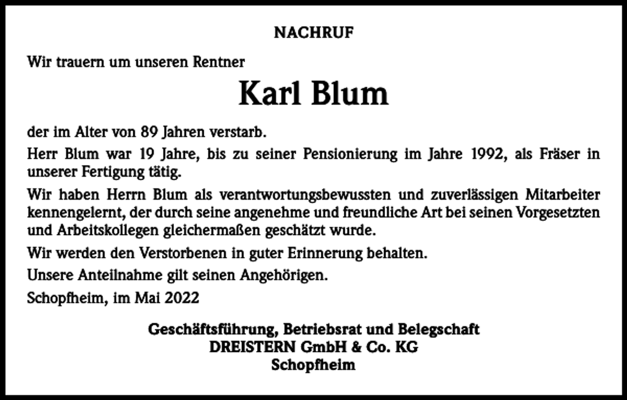 <p>NACHRUF<br />Wir trauern um unseren Rentner</p><p>Karl Blum<br />der im Alter von 89 Jahren verstarb.<br />Herr Blum war 19 Jahre, bis zu seiner Pensionierung im Jahre 1992, als Fräser in<br />­unserer Fertigung tätig.<br />Wir haben Herrn Blum als ­verantwortungsbewussten und zuverlässigen Mitarbeiter<br />kennengelernt, der durch seine angenehme und freundliche Art bei seinen ­Vorgesetzten<br />und Arbeitskollegen gleichermaßen geschätzt wurde.<br />Wir werden den Verstorbenen in guter Erinnerung behalten.<br />Unsere Anteilnahme gilt seinen Angehörigen.<br />Schopfheim, im Mai 2022<br />Geschäftsführung, Betriebsrat und Belegschaft<br />DREISTERN GmbH &amp; Co. KG<br />Schopfheim</p>