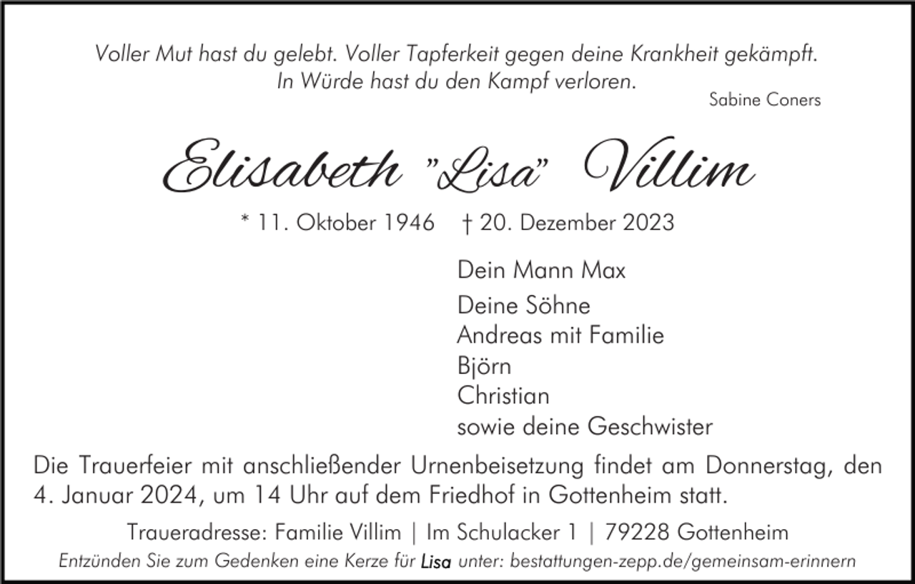 <p>Voller Mut hast du gelebt. Voller Tapferkeit gegen deine Krankheit gekämpft.<br />In Würde hast du den Kampf verloren.</p><p>Sabine Coners</p><p>Elisabeth "Lisa" Villim<br />* 11. Oktober 1946</p><p>† 20. Dezember 2023</p><p>Dein Mann Max<br />Deine Söhne<br />Andreas mit Familie<br />Björn<br />Christian<br />sowie deine Geschwister<br />Die Trauerfeier mit anschließender Urnenbeisetzung findet am Donnerstag, den<br />4. Januar 2024, um 14 Uhr auf dem Friedhof in Gottenheim statt.<br />Traueradresse: Familie Villim | Im Schulacker 1 | 79228 Gottenheim<br />Entzünden Sie zum Gedenken eine Kerze für</p><p>unter: bestattungen-zepp.de/gemeinsam-erinnern</p>