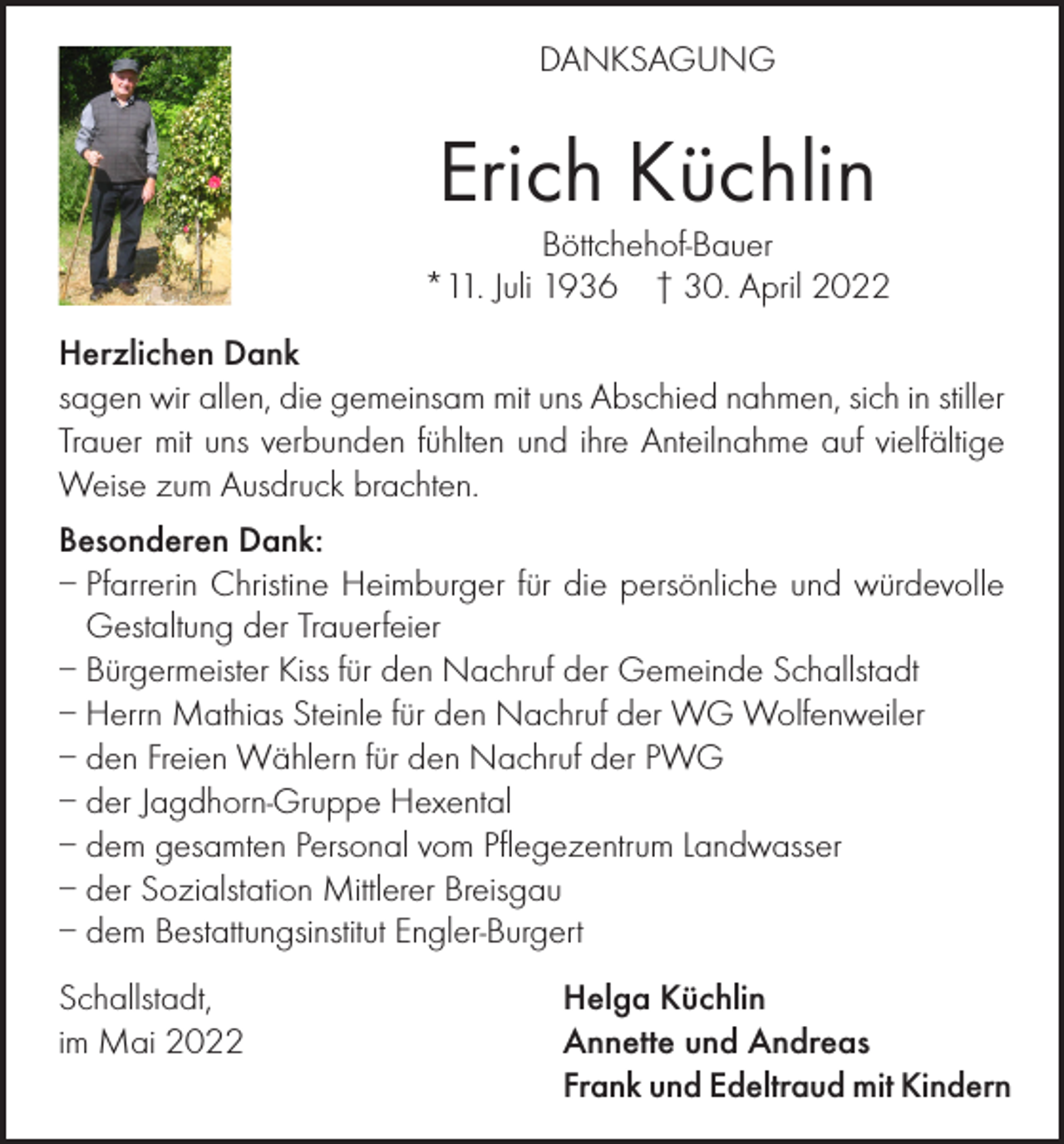 <p>DANKSAGUNG</p><p>Erich Küchlin<br />Böttchehof-Bauer<br />*11. Juli 1936 † 30. April 2022<br />Herzlichen Dank<br />sagen wir allen, die gemeinsam mit uns Abschied nahmen, sich in stiller<br />Trauer mit uns verbunden fühlten und ihre Anteilnahme auf vielfältige<br />Weise zum Ausdruck brachten.<br />Besonderen Dank:<br />– Pfarrerin Christine Heimburger für die persönliche und würdevolle<br />Gestaltung der Trauerfeier<br />– Bürgermeister Kiss für den Nachruf der Gemeinde Schallstadt<br />– Herrn Mathias Steinle für den Nachruf der WG Wolfenweiler<br />– den Freien Wählern für den Nachruf der PWG<br />– der Jagdhorn-Gruppe Hexental<br />– dem gesamten Personal vom Pflegezentrum Landwasser<br />– der Sozialstation Mittlerer Breisgau<br />– dem Bestattungsinstitut Engler-Burgert<br />Schallstadt,<br />im Mai 2022</p><p>Helga Küchlin<br />Annette und Andreas<br />Frank und Edeltraud mit Kindern</p>