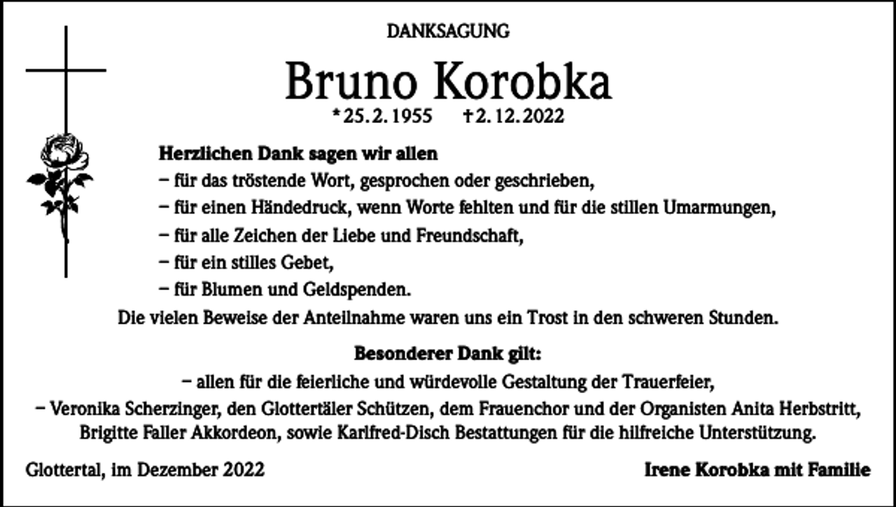 <p>DANKSAGUNG</p><p>Bruno Korobka<br />* 25. 2. 1955</p><p>† 2. 12. 2022</p><p>Herzlichen Dank sagen wir allen<br />– für das tröstende Wort, gesprochen oder geschrieben,<br />– für einen Händedruck, wenn Worte fehlten und für die stillen Umarmungen,<br />– für alle Zeichen der Liebe und Freundschaft,<br />– für ein stilles Gebet,<br />– für Blumen und Geldspenden.<br />Die vielen Beweise der Anteilnahme waren uns ein Trost in den schweren Stunden.<br />Besonderer Dank gilt:<br />– allen für die feierliche und würdevolle Gestaltung der Trauerfeier,<br />– Veronika Scherzinger, den Glottertäler Schützen, dem Frauenchor und der Organisten Anita Herbstritt,<br />Brigitte Faller Akkordeon, sowie Karlfred-Disch Bestattungen für die hilfreiche Unterstützung.<br />Glottertal, im Dezember 2022</p><p>Irene Korobka mit Familie</p>